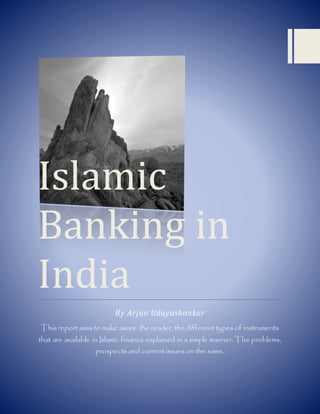 Islamic
Banking in
India
By Arjun Udayashankar
This report aims to make aware the reader, the different types of instruments
that are available in Islamic finance explained in a simple manner. The problems,
prospects and current issues on the same.
 