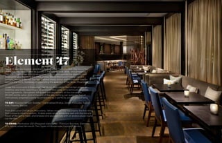 132 133
DECEMBER 2014
Element 47The 47th element is silver, and that’s exactly what The Little Nell—the luxury five-
star hotel—decided to offer its guests in the way of food, drink, and ambience.
The restaurant underwent a renovation in 2012 and opened the doors to their
revamped spot thanks to the 2012 James Beard Restaurant Design award
winners, Bentel & Bentel. The team added stone, wood, and blackened steel to
retouch the room, flawlessly incorporating the splendor of the Rocky Mountains.
Under the command of Executive Chef Bryan Moscatello, the kitchen plates an
inventive and lovely assortment of seasonal fare using conscientiously-sourced,
local ingredients. Oenophiles will quake with excitement at the marvelous,
20,000-bottle cellar. And at the end of the day, nothing can quite top that of
meticulously prepared cuisine accompanied by a perfectly paired glass of wine.
TO EAT: Roasted Venison Saddle - Caramelized Endive, Dates, Palisades Tuscan
Kale, Polenta, Biscotti
From Executive Chef Bryan Moscatello: “When living in the mountains, the first thing
that comes to mind is venison… A date paste works extremely well with the natural
flavor of the game meat, and braised and sautéed kale with an endive sauce round
out the dish.”
TO DRINK: Manhattan 100 (Prepared table-side) - Premium Bourbon, Element
47’s Handcrafted Vermouth, Two Types of Housemade Cocktail Cherries
 