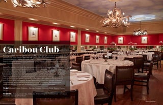 138 139
DECEMBER 2014
Photo by: Joann Dost
Caribou ClubNothing typifies the indulgence and splendor of Aspen like access to your very own
private club. This Ute City bastion has been open since 1989 thanks to founder and
principal designer, Harley Baldwin. The late renowned developer recognized the ski
town’s potential and was instrumental in giving Aspen its glitter through his social
and business ventures.
Beautiful western art lines the oak-paneled rooms, and a burnished mahogany
bar welcomes the wealthy patrons to sip classic cocktails or a glass of wine and
chat about the day. There are nine rooms total, each having a different feel and
personality. Antler chandeliers are scattered throughout the space and if you’re
peckish for upscale, modern American cuisine, the club can accommodate up to
140 hungry folks. If you feel like boogieing, which happens when good cocktails
and good music are mixed, the dining room clears the tables at 10:30 and the
floor comes alive with dance. A mere $20,000 garners two people a lifetime
membership, which seems a small price to pay considering the extravagant
amenities at your fingertips and down-home feel the Club provides.
TO EAT: Baked Oyster Poblano - Riptide Oysters, Poblano Paste, Sauce Choron,
Lemon
TO DRINK: Jean-Luc Colombo, Côtes Du Rhône (Viognier/Roussanne) -- Chalone
Vineyard, Gavilan (Pinot Noir)
 