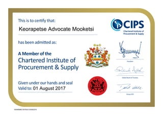 Chartered Institute of
Procurement & Supply
has been admitted as:
Given under our hands and seal
Valid to:
A Member of the
Global Board of Trustees
President
This is to certify that:
Group CEO
Keorapetse Advocate Mooketsi
01 August 2017
005485880 0070533 03/08/2016
 