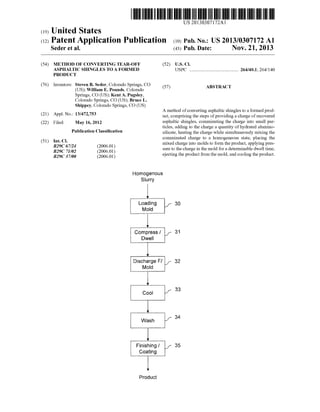 US 20130307172A1
(19) United States
(12) Patent Application Publication (10) Pub. No.: US 2013/0307172 A1
Seder et al. (43) Pub. Date: NOV. 21, 2013
(54) METHOD OF CONVERTING TEAR-OFF (52) US. Cl.
ASPHALTIC SHINGLES TO A FORMED USPC ........................................ .. 264/401; 264/140
PRODUCT
(76) Inventors: Steven B. Seder, Colorado Springs, CO (57) ABSTRACT
(US); William E. Pounds, Colorado
Springs, CO (US); Kent A. Pugsley,
Colorado Springs, CO (US); Bruce L.
Shippey, Colorado Springs, CO (US)
A method of converting asphaltic shingles to a formed prod
(21) Appl' NO‘: 13/472,753 uct, comprising the steps ofproviding a charge ofrecovered
(22) Filed; May 16, 2012 asphaltic shingles, comminuting the charge into small par
_ _ _ _ ticles, adding to the charge a quantity of hydrated alumino
Pubhcatlon Classl?catlon silicate, heating the charge While simultaneously mixing the
51 I Cl comminuted charge to a homogeneous state, placing the
( ) C 7/24 2006 01 mixed charge into molds to form the product, applying pres
B29C 71/02 E2006'01; sure to the charge in the mold for a determinable dWell time,
B29C 37/00 (200601) ejecting the product from the mold, and cooling the product.
Homogenous
Siurry
lLoading f 30
Mold
Compress / f 31
Dweii
V
Discharge Fl f 32
Mold
Cool I 33
Wash f 34
‘7
Finishing / f 35
Coating
lProduct
 