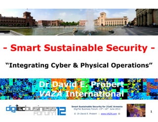 -- Smart Sustainable SecuritySmart Sustainable Security --
Smart Sustainable Security for 21stC ArmeniaSmart Sustainable Security for 21stC Armenia
DigiTec Business Forum: 15th- 16th June 2012
© Dr David E. Probert : www.VAZA.com ©
1
“Integrating Cyber & Physical Operations”“Integrating Cyber & Physical Operations”
Dr David E. ProbertDr David E. Probert
VAZAVAZA InternationalInternational
Dr David E. ProbertDr David E. Probert
VAZAVAZA InternationalInternational
 