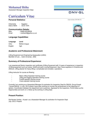 Mohamed Shiba
Assesstant Manager Inspection Dept.
Curriculum Vitae:
DNV GL
Personal Statistics:
Citizenship : Egyption
Date of Birth : 03.07.1975
Communication Details:
Mob. : 00965-60338028
Email : mshiba32@yahoo.co.uk
Language Capabilities:
Language Level
Aribc Mother tongue
English high
Academic and Professional Attainment:
Lifiting Equipment and Engineering Assesuation (LEEA)
Bachelor of Low , , Cairo Unversty , 2002
Summary of Professional Experience:
I am experienced Senior inspection and certificate of lifting Equipment with 14 years of experience in inspection
of lifting equipment such as cranes, forklift and earth moving Equipment. Also I have experienc In Onshore and
offshore. Lifting pleaner for heavy lifting ( complicated and complex ) operations.
Lifting instructor for course as fllowing :
- Basic Lifting Inspection training course
- Lifting and regging Operation training course
- Forklift operator training course
- Crane operator training course
Currently I am working as a Assesstant Manager & coodnation for Inspection Dept for DNVGL Group Kuwait
I joined DNVGL in July 2012 where I have been working on monitor the achievement of the objectives of
section, Coordination between the department and customers, Appraisal for the inspectors, Find & follow up the
Opportunities and work on it, follow-up the working in Lifting Dept.
Present Position:
Det Norske Veritas – Kuwait as a Assesstant Manager & coodnation for Inspection Dept
July- 2012- Present
(Last revision: 2015-06-15)
 