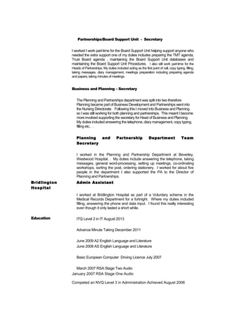 Partnerships/Board Support Unit - Secretary
I worked I work part-time for the Board Support Unit helping support anyone who
needed the extra support one of my duties includes preparing the TMT agenda,
Trust Board agenda , maintaining the Board Support Unit databases and
maintaining the Board Support Unit Procedures. I also still work part-time for the
Heads of Partnerships. My duties included acting as the first point of call, copy typing, filling,
taking messages, diary management, meetings preparation including preparing agenda
and papers, taking minutes of meetings.
Business and Planning – Secretary
The Planning and Partnerships department was split into two therefore
Planning became part of Business Development and Partnerships went into
the Nursing Directorate. Following this I moved into Business and Planning
so I was still working for both planning and partnerships. This meant I become
more involved supporting the secretary for Head of Business and Planning.
My duties included answering the telephone, diary management, copy typing,
filling etc.. .
Planning and Partnership Department Team
Secretary
I worked in the Planning and Partnership Department at Beverley,
Westwood Hospital. . My duties include answering the telephone, taking
messages, general word-processing, setting up meetings, co-ordinating
workshops, sorting the post, ordering stationery. I worked for about five
people in the department I also supported the PA to the Director of
Planning and Partnerships.
Bridlington
Hospital
Admin Assistant
I worked at Bridlington Hospital as part of a Voluntary scheme in the
Medical Records Department for a fortnight. Where my duties included
filling, answering the phone and data input. I found this really interesting
even though it only lasted a short while.
Education ITQ Level 2 in IT August 2013
Advance Minute Taking December 2011
June 2009 A2 English Language and Literature
June 2008 AS English Language and Literature
Basic European Computer Driving Licence July 2007
March 2007 RSA Stage Two Audio
January 2007 RSA Stage One Audio
Competed an NVQ Level 3 in Administration Achieved August 2006
 