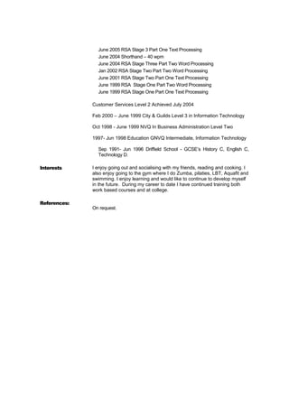 June 2005 RSA Stage 3 Part One Text Processing
June 2004 Shorthand – 40 wpm
June 2004 RSA Stage Three Part Two Word Processing
Jan 2002 RSA Stage Two Part Two Word Processing
June 2001 RSA Stage Two Part One Text Processing
June 1999 RSA Stage One Part Two Word Processing
June 1999 RSA Stage One Part One Text Processing
Customer Services Level 2 Achieved July 2004
Feb 2000 – June 1999 City & Guilds Level 3 in Information Technology
Oct 1998 - June 1999 NVQ In Business Administration Level Two
1997- Jun 1998 Education GNVQ Intermediate, Information Technology
Sep 1991- Jun 1996 Driffield School - GCSE’s History C, English C,
Technology D.
Interests I enjoy going out and socialising with my friends, reading and cooking. I
also enjoy going to the gym where I do Zumba, pilaties, LBT, Aquafit and
swimming. I enjoy learning and would like to continue to develop myself
in the future. During my career to date I have continued training both
work based courses and at college.
References:
On request.
 