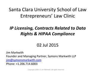  	
  
Santa	
  Clara	
  University	
  School	
  of	
  Law	
  
Entrepreneurs’	
  Law	
  Clinic	
  
	
  
IP	
  Licensing,	
  Contracts	
  Related	
  to	
  Data	
  
Rights	
  &	
  HIPAA	
  Compliance	
  	
  
	
  
02	
  Jul	
  2015	
  
Jim	
  Markwith	
  
Founder	
  and	
  Managing	
  Partner,	
  Symons	
  Markwith	
  LLP	
  
jim@symonsmarkwith.com	
  
Phone:	
  +1.206.714.6003	
  
Copyright 2004-15 Jim Markwith. All rights reserved.
 