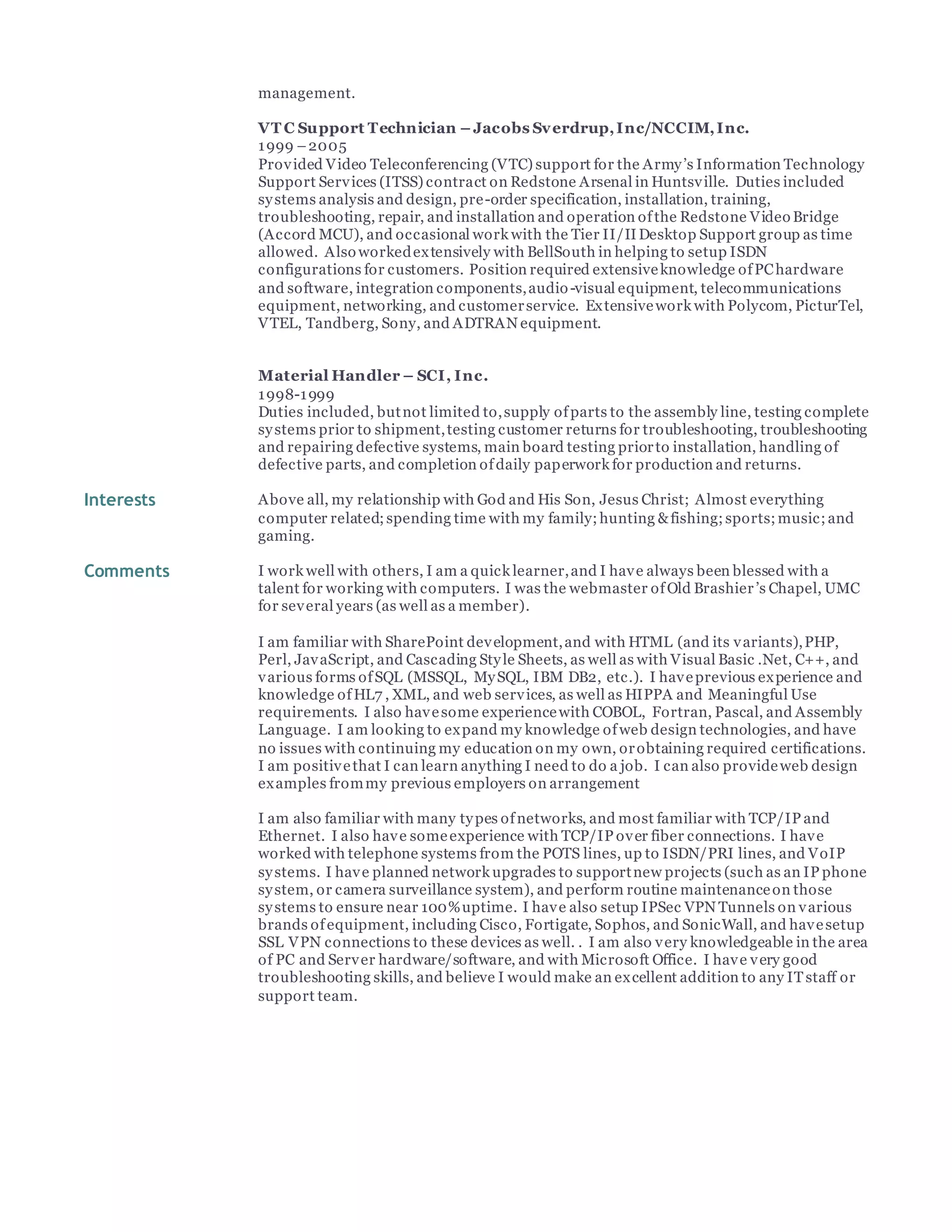management.
VT C Support Technician –Jacobs Sverdrup,Inc/NCCIM,Inc.
1999 –2005
Provided Video Teleconferencing (VTC) support for the Army’s Information Technology
Support Services (ITSS) contract on Redstone Arsenal in Huntsville. Duties included
systems analysis and design, pre-order specification, installation, training,
troubleshooting, repair, and installation and operation ofthe Redstone Video Bridge
(Accord MCU), and occasional work with the Tier II/IIDesktop Support group as time
allowed. Also workedextensively with BellSouth in helping to setup ISDN
configurations for customers. Position required extensiveknowledge ofPChardware
and software, integration components,audio-visual equipment, telecommunications
equipment, networking, and customerservice. Extensivework with Polycom, PicturTel,
VTEL, Tandberg, Sony, and ADTRAN equipment.
Material Handler – SCI, Inc.
1998-1999
Duties included, butnot limited to,supply ofparts to the assembly line, testing complete
systems prior to shipment,testing customer returns for troubleshooting, troubleshooting
and repairing defective systems, main board testing priorto installation, handling of
defective parts, and completion ofdaily paperwork for production and returns.
Interests Above all, my relationship with God and His Son, Jesus Christ; Almost everything
computer related;spending time with my family;hunting &fishing;sports;music;and
gaming.
Comments I work well with others, I am a quick learner,and I have always been blessed with a
talent for working with computers. I was the webmaster ofOld Brashier’s Chapel, UMC
for several years (as well as a member).
I am familiar with SharePoint development,and with HTML (and its variants),PHP,
Perl, JavaScript, and Cascading Style Sheets, as well as with Visual Basic .Net, C++, and
various forms ofSQL (MSSQL, MySQL, IBM DB2, etc.). I haveprevious experience and
knowledge ofHL7 , XML, and web services, as well as HIPPA and Meaningful Use
requirements. I also havesome experiencewith COBOL, Fortran, Pascal, and Assembly
Language. I am looking to expand my knowledge ofweb design technologies, and have
no issues with continuing my education on my own, orobtaining required certifications.
I am positivethat I can learn anything I need to do a job. I can also provideweb design
examples frommy previous employers on arrangement
I am also familiar with many types ofnetworks, and most familiar with TCP/IP and
Ethernet. I also have someexperience with TCP/IP over fiber connections. I have
worked with telephone systems from the POTS lines, up to ISDN/PRI lines, and VoIP
systems. I have planned network upgrades to supportnew projects (such as an IP phone
system, or camera surveillance system), and perform routine maintenanceon those
systems to ensure near 100%uptime. I have also setup IPSec VPN Tunnels on various
brands ofequipment, including Cisco, Fortigate, Sophos, and SonicWall, and havesetup
SSL VPN connections to these devices as well. . I am also very knowledgeable in the area
of PC and Server hardware/software, and with Microsoft Office. I have very good
troubleshooting skills, and believe I would make an excellent addition to any ITstaff or
support team.
 