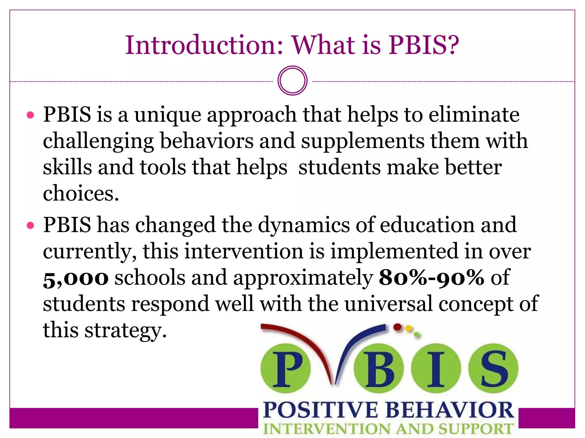 Introduction: What is PBIS?
 PBIS is a unique approach that helps to eliminate
challenging behaviors and supplements them with
skills and tools that helps students make better
choices.
 PBIS has changed the dynamics of education and
currently, this intervention is implemented in over
5,000 schools and approximately 80%-90% of
students respond well with the universal concept of
this strategy.
 