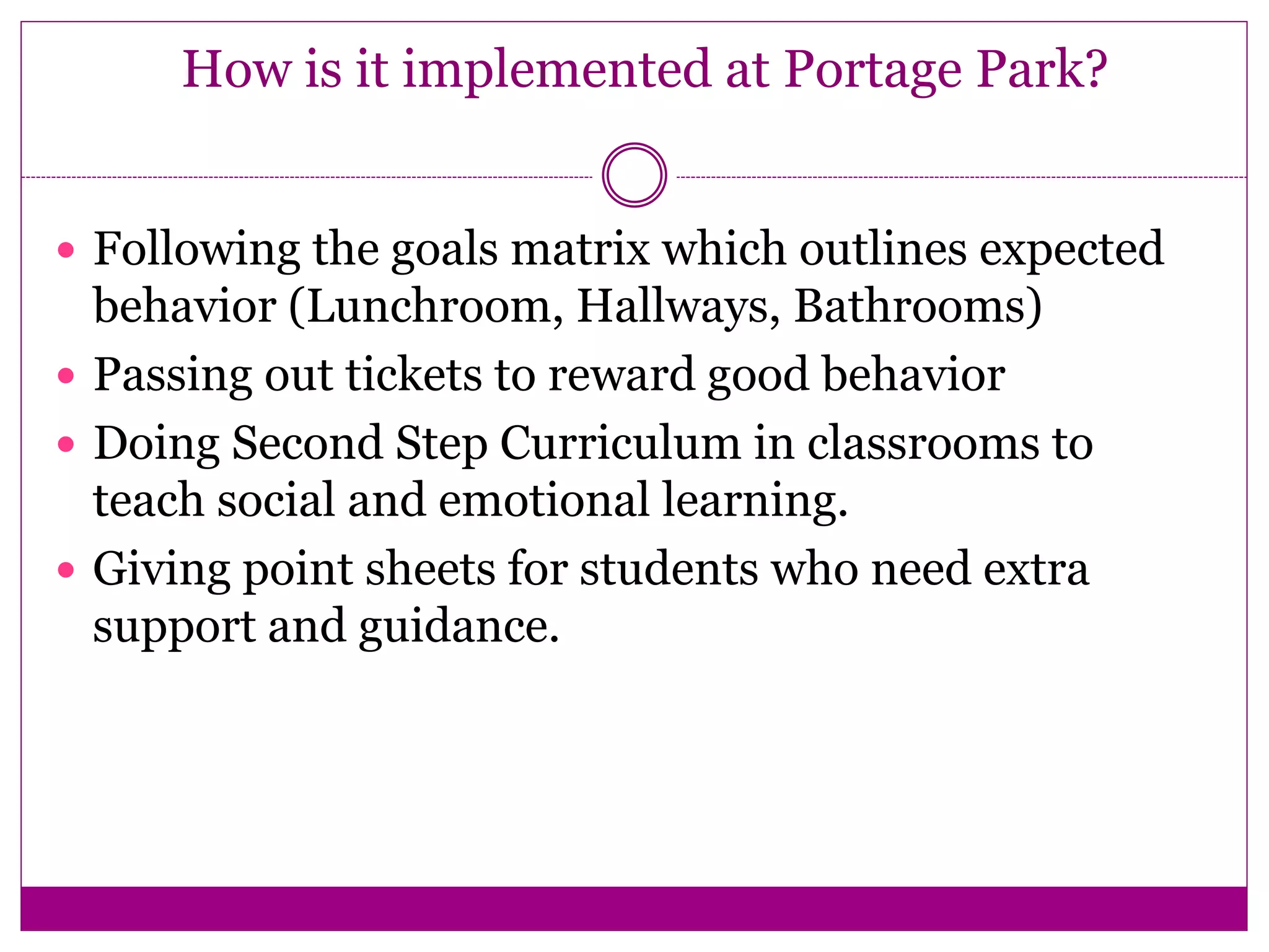 How is it implemented at Portage Park?
 Following the goals matrix which outlines expected
behavior (Lunchroom, Hallways, Bathrooms)
 Passing out tickets to reward good behavior
 Doing Second Step Curriculum in classrooms to
teach social and emotional learning.
 Giving point sheets for students who need extra
support and guidance.
 