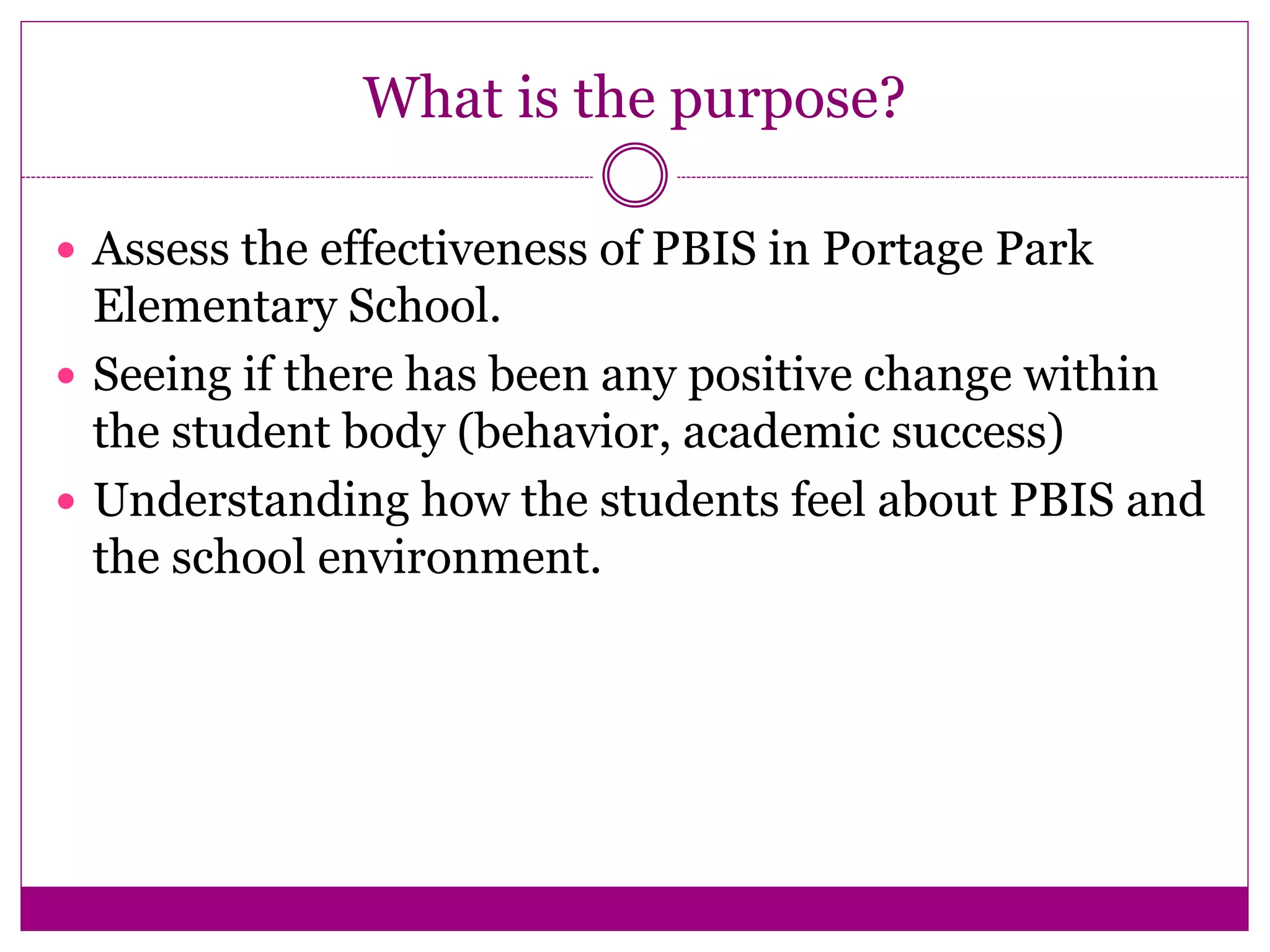 What is the purpose?
 Assess the effectiveness of PBIS in Portage Park
Elementary School.
 Seeing if there has been any positive change within
the student body (behavior, academic success)
 Understanding how the students feel about PBIS and
the school environment.
 
