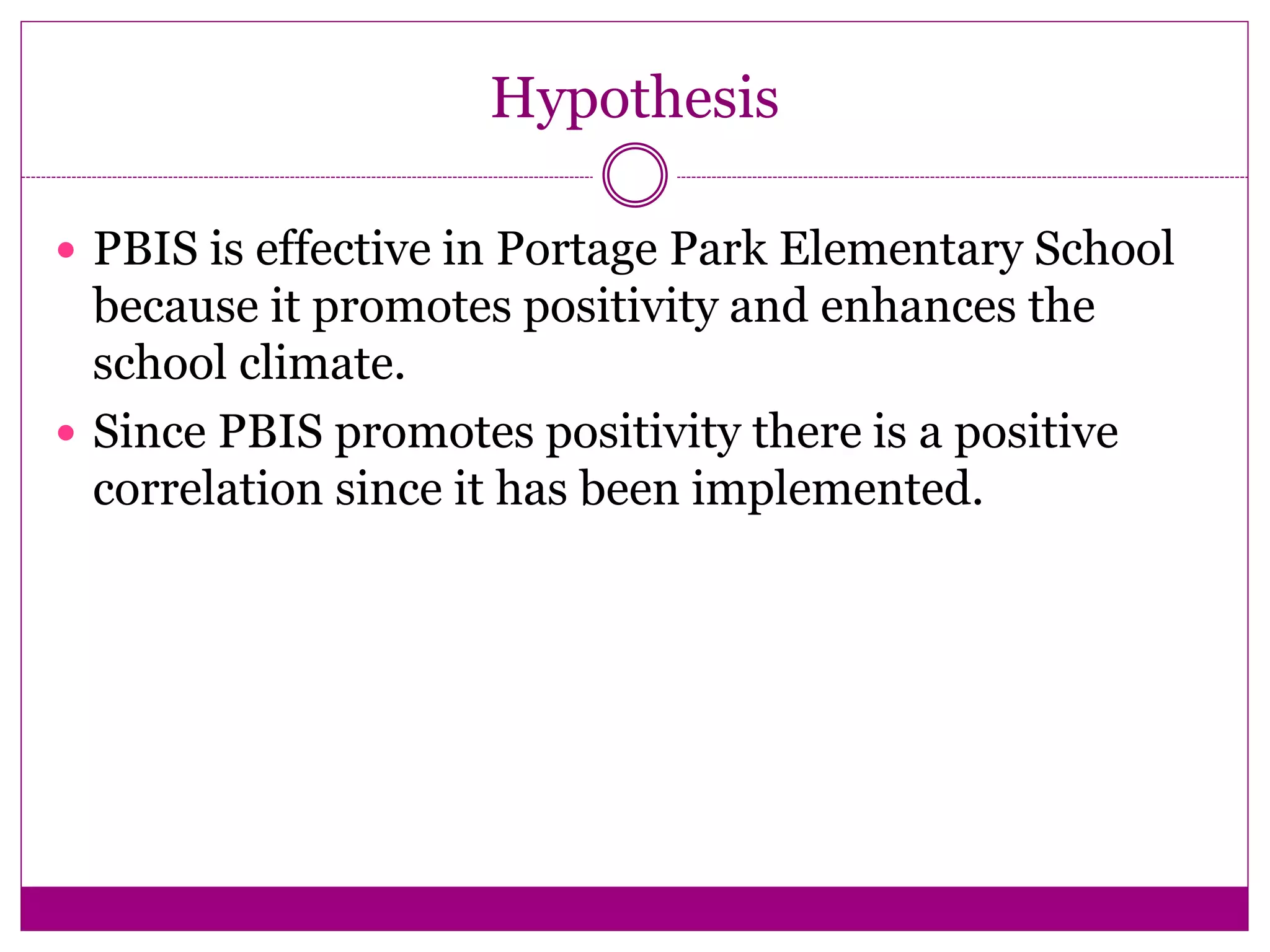 Hypothesis
 PBIS is effective in Portage Park Elementary School
because it promotes positivity and enhances the
school climate.
 Since PBIS promotes positivity there is a positive
correlation since it has been implemented.
 