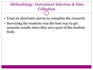 Methodology: Instrument Selection & Data
Collection
 Used an electronic survey to complete the research.
 Surveying the students was the best way to get
accurate results since they are a part of the student
body.
 