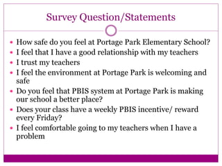 Survey Question/Statements
 How safe do you feel at Portage Park Elementary School?
 I feel that I have a good relationship with my teachers
 I trust my teachers
 I feel the environment at Portage Park is welcoming and
safe
 Do you feel that PBIS system at Portage Park is making
our school a better place?
 Does your class have a weekly PBIS incentive/ reward
every Friday?
 I feel comfortable going to my teachers when I have a
problem
 