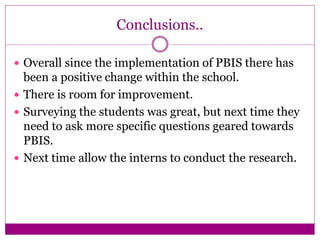 Conclusions..
 Overall since the implementation of PBIS there has
been a positive change within the school.
 There is room for improvement.
 Surveying the students was great, but next time they
need to ask more specific questions geared towards
PBIS.
 Next time allow the interns to conduct the research.
 
