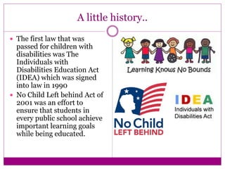 A little history..
 The first law that was
passed for children with
disabilities was The
Individuals with
Disabilities Education Act
(IDEA) which was signed
into law in 1990
 No Child Left behind Act of
2001 was an effort to
ensure that students in
every public school achieve
important learning goals
while being educated.
 