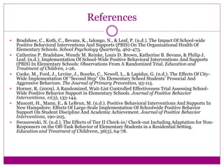 References
 Bradshaw, C., Koth, C., Bevans, K., Ialongo, N., & Leaf, P. (n.d.). The Impact Of School-wide
Positive Behavioral Interventions And Supports (PBIS) On The Organizational Health Of
Elementary Schools. School Psychology Quarterly, 462-473.
 Catherine P. Bradshaw, Wendy M. Reinke, Louis D. Brown, Katherine B. Bevans, & Philip J.
Leaf. (n.d.). Implementation Of School-Wide Positive Behavioral Interventions And Supports
(PBIS) In Elementary Schools: Observations From A Randomized Trial. Education and
Treatment of Children, 1-26.
 Cooke, M., Ford, J., Levine, J., Bourke, C., Newell, L., & Lapidus, G. (n.d.). The Effects Of City-
Wide Implementation Of “Second Step” On Elementary School Students’ Prosocial And
Aggressive Behaviors. The Journal of Primary Prevention, 93-115.
 Horner, R. (2009). A Randomized, Wait-List Controlled Effectiveness Trial Assessing School-
Wide Positive Behavior Support in Elementary Schools. Journal of Positive Behavior
Interventions, 11(3), 133-144.
 Muscott, H., Mann, E., & LeBrun, M. (n.d.). Positive Behavioral Interventions And Supports In
New Hampshire: Effects Of Large-Scale Implementation Of Schoolwide Positive Behavior
Support On Student Discipline And Academic Achievement. Journal of Positive Behavior
Interventions, 190-205.
 Swoszowski, N. (n.d.). The Effects of Tier II Check-in/ Check-out Including Adaptation for Non-
Responsers on the Off-Task Behavior of Elementary Students in a Residential Setting.
Education and Treatment of Childrenn, 36(3), 64-78.
 