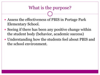 What is the purpose?
 Assess the effectiveness of PBIS in Portage Park
Elementary School.
 Seeing if there has been any positive change within
the student body (behavior, academic success)
 Understanding how the students feel about PBIS and
the school environment.
 
