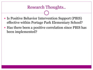 Research Thoughts..
 Is Positive Behavior Intervention Support (PBIS)
effective within Portage Park Elementary School?
 Has there been a positive correlation since PBIS has
been implemented?
 