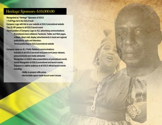 Heritage Sponsors–$10,000.00
Recognized as “Heritage” Sponsors of GOLD
1 Full-Page Ad in the GOLD book
Company Logo with link to your website at GOLD promotional website
Two (2) VIP passes to all GOLD launch event
Tiered position of Company Logo on ALL advertising communications:
• 	 Promotional event collateral, Facebook, Twitter and Web pages,
	 e-blasts, direct mail, display advertisements in local and regional
	 publications, radio and television.
• 	 Tiered positioning on GOLD promotional website
Company name on ALL Public Relations communications:
• 	 Inclusion in all GOLD pre-event and post-event press releases,
	 announcements and media advisories
• 	 Recognition on GOLD video presentations at promotional events
• 	 Verbal Recognition at GOLD promotional and launch events
• 	 Exposure to captive audience at all GOLD official launch events
	 including:
		 • Ability to present raffle prizes
		 • Banner/table space inside launch event venues
 