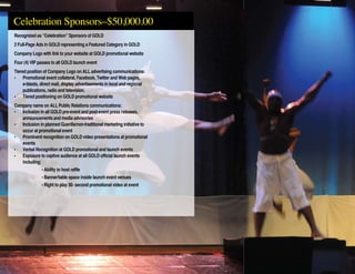 Recognized as “Celebration” Sponsors of GOLD
2 Full-Page Ads in GOLD representing a Featured Category in GOLD
Company Logo with link to your website at GOLD promotional website
Four (4) VIP passes to all GOLD launch event
Tiered position of Company Logo on ALL advertising communications:
• 	 Promotional event collateral, Facebook, Twitter and Web pages,
	 e-blasts, direct mail, display advertisements in local and regional
	 publications, radio and television.
• 	 Tiered positioning on GOLD promotional website
Company name on ALL Public Relations communications:
• 	 Inclusion in all GOLD pre-event and post-event press releases,
	 announcements and media advisories
• 	 Inclusion in planned Guerilla/non-traditional marketing initiative to
	 occur at promotional event
• 	 Prominent recognition on GOLD video presentations at promotional
	 events
• 	 Verbal Recognition at GOLD promotional and launch events
• 	 Exposure to captive audience at all GOLD official launch events
	 including:
		 • Ability to host raffle
		 • Banner/table space inside launch event venues
		 • Right to play 30- second promotional video at event
Celebration Sponsors–$50,000.00
 