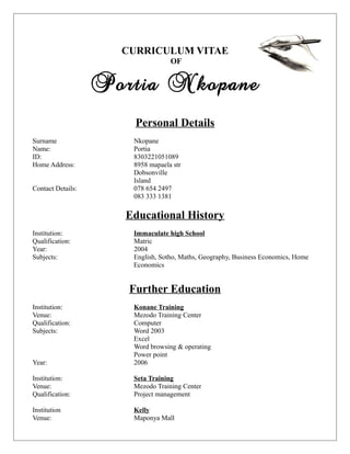 CURRICULUM VITAE
OF
Portia Nkopane
Personal Details
Surname Nkopane
Name: Portia
ID: 8303221051089
Home Address: 8958 mapaela str
Dobsonville
Island
Contact Details: 078 654 2497
083 333 1381
Educational History
Institution: Immaculate high School
Qualification: Matric
Year: 2004
Subjects: English, Sotho, Maths, Geography, Business Economics, Home
Economics
Further Education
Institution: Konane Training
Venue: Mezodo Training Center
Qualification: Computer
Subjects: Word 2003
Excel
Word browsing & operating
Power point
Year: 2006
Institution: Seta Training
Venue: Mezodo Training Center
Qualification: Project management
Institution Kelly
Venue: Maponya Mall
 