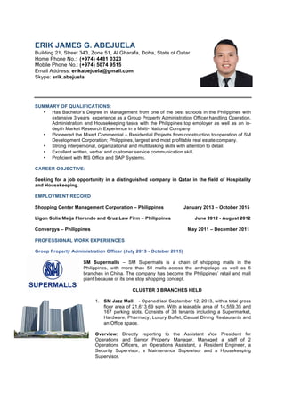 [PAGE 1 of 5] ERIK JAMES G. ABEJUELA 	
ERIK JAMES G. ABEJUELA
Building 21, Street 343, Zone 51, Al Gharafa, Doha, State of Qatar	
Home Phone No.: (+974) 4481 0323
Mobile Phone No.: (+974) 5074 9515
Email Address: erikabejuela@gmail.com
Skype: erik.abejuela
SUMMARY OF QUALIFICATIONS:
• Has Bachelor’s Degree in Management from one of the best schools in the Philippines with
extensive 3 years experience as a Group Property Administration Officer handling Operation,
Administration and Housekeeping tasks with the Philippines top employer as well as an in-
depth Market Research Experience in a Multi- National Company.
• Pioneered the Mixed Commercial – Residential Projects from construction to operation of SM
Development Corporation; Philippines, largest and most profitable real estate company.
• Strong interpersonal, organizational and multitasking skills with attention to detail.
• Excellent written, verbal and customer service communication skill.
• Proficient with MS Office and SAP Systems.
CAREER OBJECTIVE:
Seeking for a job opportunity in a distinguished company in Qatar in the field of Hospitality
and Housekeeping.
EMPLOYMENT RECORD
Shopping Center Management Corporation – Philippines January 2013 – October 2015
Ligon Solis Meija Florendo and Cruz Law Firm – Philippines June 2012 - August 2012
Convergys – Philippines May 2011 – December 2011
PROFESSIONAL WORK EXPERIENCES
Group Property Administration Officer (July 2013 - October 2015)
SM Supermalls – SM Supermalls is a chain of shopping malls in the
Philippines, with more than 50 malls across the archipelago as well as 6
branches in China. The company has become the Philippines’ retail and mall
giant because of its one stop shopping concept.
CLUSTER 3 BRANCHES HELD
1. SM Jazz Mall - Opened last September 12, 2013, with a total gross
floor area of 21,613.69 sqm. With a leasable area of 14,559.35 and
167 parking slots. Consists of 38 tenants including a Supermarket,
Hardware, Pharmacy, Luxury Buffet, Casual Dining Restaurants and
an Office space.
Overview: Directly reporting to the Assistant Vice President for
Operations and Senior Property Manager. Managed a staff of 2
Operations Officers, an Operations Assistant, a Resident Engineer, a
Security Supervisor, a Maintenance Supervisor and a Housekeeping
Supervisor.
 