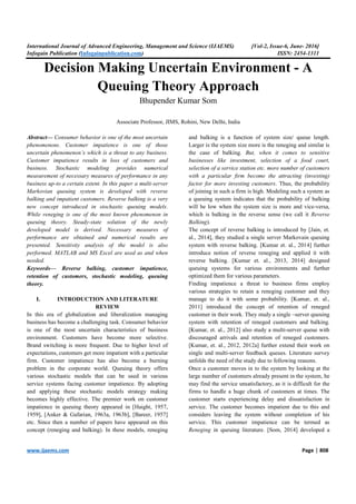 International Journal of Advanced Engineering, Management and Science (IJAEMS) [Vol-2, Issue-6, June- 2016]
Infogain Publication (Infogainpublication.com) ISSN: 2454-1311
www.ijaems.com Page | 808
Decision Making Uncertain Environment - A
Queuing Theory Approach
Bhupender Kumar Som
Associate Professor, JIMS, Rohini, New Delhi, India
Abstract— Consumer behavior is one of the most uncertain
phenomenons. Customer impatience is one of those
uncertain phenomenon’s which is a threat to any business.
Customer impatience results in loss of customers and
business. Stochastic modeling provides numerical
measurement of necessary measures of performance in any
business up-to a certain extent. In this paper a multi-server
Markovian queuing system is developed with reverse
balking and impatient customers. Reverse balking is a very
new concept introduced in stochastic queuing models.
While reneging is one of the most known phenomenon in
queuing theory. Steady-state solution of the newly
developed model is derived. Necessary measures of
performance are obtained and numerical results are
presented. Sensitivity analysis of the model is also
performed. MATLAB and MS Excel are used as and when
needed.
Keywords— Reverse balking, customer impatience,
retention of customers, stochastic modeling, queuing
theory.
I. INTRODUCTION AND LITERATURE
REVIEW
In this era of globalization and liberalization managing
business has become a challenging task. Consumer behavior
is one of the most uncertain characteristics of business
environment. Customers have become more selective.
Brand switching is more frequent. Due to higher level of
expectations, customers get more impatient with a particular
firm. Customer impatience has also become a burning
problem in the corporate world. Queuing theory offers
various stochastic models that can be used in various
service systems facing customer impatience. By adopting
and applying these stochastic models strategy making
becomes highly effective. The premier work on customer
impatience in queuing theory appeared in [Haight, 1957,
1959], [Anker & Gafarian, 1963a, 1963b], [Bareer, 1957]
etc. Since then a number of papers have appeared on this
concept (reneging and balking). In these models, reneging
and balking is a function of system size/ queue length.
Larger is the system size more is the reneging and similar is
the case of balking. But, when it comes to sensitive
businesses like investment, selection of a food court,
selection of a service station etc. more number of customers
with a particular firm become the attracting (investing)
factor for more investing customers. Thus, the probability
of joining in such a firm is high. Modeling such a system as
a queuing system indicates that the probability of balking
will be low when the system size is more and vice-versa,
which is balking in the reverse sense (we call it Reverse
Balking).
The concept of reverse balking is introduced by [Jain, et.
al., 2014], they studied a single server Markovain queuing
system with reverse balking. [Kumar et. al., 2014] further
introduce notion of reverse reneging and applied it with
reverse balking. [Kumar et. al., 2013, 2014] designed
queuing systems for various environments and further
optimized them for various parameters.
Finding impatience a threat to business firms employ
various strategies to retain a reneging customer and they
manage to do it with some probability. [Kumar, et. al.,
2011] introduced the concept of retention of reneged
customer in their work. They study a single –server queuing
system with retention of reneged customers and balking.
[Kumar, et. al., 2012] also study a multi-server queue with
discouraged arrivals and retention of reneged customers.
[Kumar, et. al., 2012, 2012a] further extend their work on
single and multi-server feedback queues. Literature survey
unfolds the need of the study due to following reasons.
Once a customer moves in to the system by looking at the
large number of customers already present in the system, he
may find the service unsatisfactory, as it is difficult for the
firms to handle a huge chunk of customers at times. The
customer starts experiencing delay and dissatisfaction in
service. The customer becomes impatient due to this and
considers leaving the system without completion of his
service. This customer impatience can be termed as
Reneging in queuing literature. [Som, 2014] developed a
 