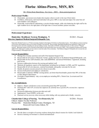 Florise Altino-Pierre, MSN, RN
502 Whiton Road, Branchburg. New Jersey 08853 florise.pierre@gmail.com
Professional Profile:
● Charismatic, passionate nurse leader who inspires others to work to the top of their talent.
● Confident, enthusiastic, motivated individual who gives 100% to my team and expect the same from all
team members and colleagues.
● Financially responsible for maintaining a positive budget margin, while also balancing the right staff in the
right numbers are in the right place at the right time to ensure excellent patient outcomes.
Professional Experience:
Hunterdon Healthcare System, Flemington, N 01/2012 - Present
Director, Inpatient Medical-Surgical/Orthopedic Care
Hunterdon Medical Centeris a 178 bedcommunity hospital in Flemington, NJ which is in HunterdonCounty. This healthcare systemis made up
of the acute care hospital as well as an extensive Primary CareNetwork. Most recently, HunterdonHealthcarehas openedan Urgent Carein
Flemingtonandis currentlyexpandinginto all surroundingcounties. Hunterdonis NICHE certifiedandis also on their current 3rd
Magnet
Journey. Sharedgovernanceis alive andwell at Hunterdonas well andhas been since the early1980's. This communityhospital most recently
added 4 CCU beds and16 cardiac private rooms to meet the needs of the community. This Medical-Surgical/ Orthopedic unit oversees the care
of approximately1600surgeries per year.
Current Responsibilities:
● Manage the everyday operation and staff of the Inpatient Surgical Care
● Responsible for all aspects offinancial, human, quality functions in the Medical-Surgical/Orthopedic unit.
● Responsible for the staff schedules,time cards (KRONOS) and annual Performance Appraisals, including
peer review.
● Increase collaboration between the nursing and medical staff.
● Maintain all regulatory aspects of the department including but not limited to CMS, and TJC regulations.
● Responsible for all core measures, national benchmarks and quality outcomes for the unit.
● Handle all patient concerns proactively whenever possible.
● Increase both patient and employee satisfaction.
● Responsible to maintain NDNQI nursing metrics are better than benchmarks greater than 50% of the time
to meet Magnet expectations.
● Oversight of approximately sixty seven employees including RN’s, Patient Care Assistants and Unit
Coordinators.
Key Accomplishments:
● Improve Patient satisfaction scores consistently greaterthan 90th percentile
● Finished 2015 with 4.5% revenue less expenses & currently have a positive 8% revenue less expenses
2016 YTD
● Increased collaboration between provider and staff
● Implemented Team STEPPS on the unit.
● Practiced service recovery when necessary while dealing with any patient and or family concerns.
Chamberlain College ofNursing, NewBrunswick, NJ 01/2016 - Present
Clinical Adjunct Faculty Professor
Practice Site: Hunterdon Medical Center, Flemington, NJ
Roosevelt Care Center,Edison, NJ
Current Responsibilities:
● Provide direct oversight to 8 nursing students during their clinical rotation for Adults I and Adults II.
● Ensure a learning environment is created and maintained
 