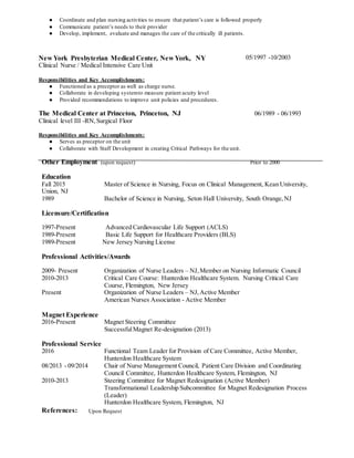 ● Coordinate and plan nursing activities to ensure that patient’s care is followed properly
● Communicate patient’s needs to their provider
● Develop, implement, evaluate and manages the care of the critically ill patients.
New York Presbyterian Medical Center, New York, NY
Clinical Nurse / Medical Intensive Care Unit
Responsibilities and Key Accomplishments:
05/1997 -10/2003
● Functioned as a preceptor as well as charge nurse.
● Collaborate in developing systemto measure patient acuity level
● Provided recommendations to improve unit policies and procedures.
The Medical Center at Princeton, Princeton, NJ 06/1989 - 06/1993
Clinical level III -RN,Surgical Floor
Responsibilities and Key Accomplishments:
● Serves as preceptor on the unit
● Collaborate with Staff Development in creating Critical Pathways for the unit.
Other Employment (upon request) Prior to 2000
Education
Fall 2015 Master of Science in Nursing, Focus on Clinical Management, Kean University,
Union, NJ
1989 Bachelor of Science in Nursing, Seton Hall University, South Orange,NJ
Licensure/Certification
1997-Present Advanced Cardiovascular Life Support (ACLS)
1989-Present Basic Life Support for Healthcare Providers (BLS)
1989-Present New Jersey Nursing License
Professional Activities/Awards
2009- Present Organization of Nurse Leaders – NJ,Member on Nursing Informatic Council
2010-2013 Critical Care Course: Hunterdon Healthcare System. Nursing Critical Care
Course, Flemington, New Jersey
Present Organization of Nurse Leaders – NJ,Active Member
American Nurses Association - Active Member
Magnet Experience
2016-Present Magnet Steering Committee
SuccessfulMagnet Re-designation (2013)
Professional Service
2016 Functional Team Leader for Provision of Care Committee, Active Member,
Hunterdon Healthcare System
08/2013 - 09/2014 Chair of Nurse Management Council, Patient Care Division and Coordinating
Council Committee, Hunterdon Healthcare System, Flemington, NJ
2010-2013 Steering Committee for Magnet Redesignation (Active Member)
Transformational Leadership Subcommittee for Magnet Redesignation Process
(Leader)
Hunterdon Healthcare System, Flemington, NJ
References: Upon Request
 
