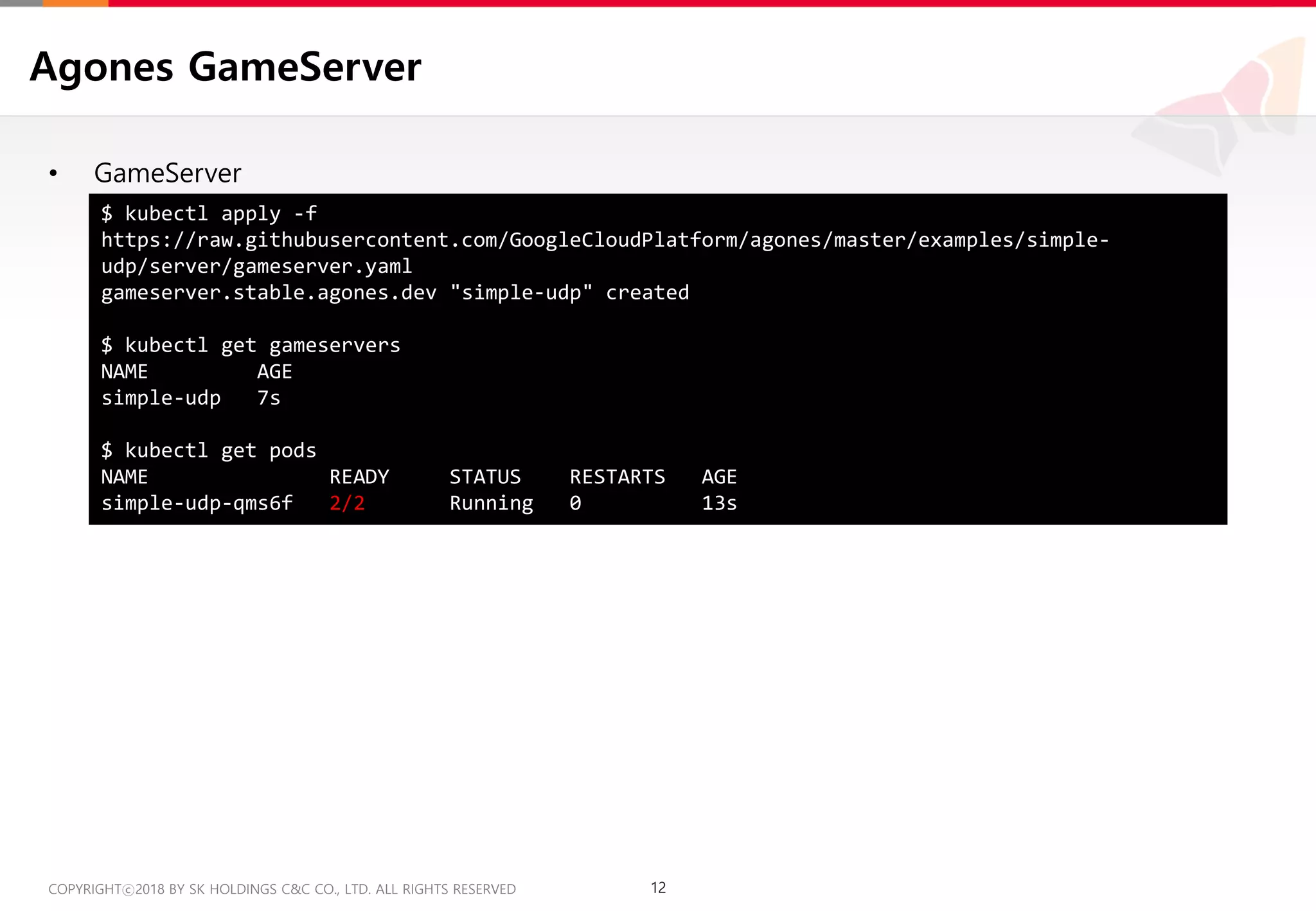 12COPYRIGHTⓒ2018 BY SK HOLDINGS C&C CO., LTD. ALL RIGHTS RESERVED 12COPYRIGHTⓒ2018 BY SK HOLDINGS C&C CO., LTD. ALL RIGHTS RESERVED
Agones GameServer
• GameServer
$ kubectl apply -f
https://raw.githubusercontent.com/GoogleCloudPlatform/agones/master/examples/simple-
udp/server/gameserver.yaml
gameserver.stable.agones.dev "simple-udp" created
$ kubectl get gameservers
NAME AGE
simple-udp 7s
$ kubectl get pods
NAME READY STATUS RESTARTS AGE
simple-udp-qms6f 2/2 Running 0 13s
 