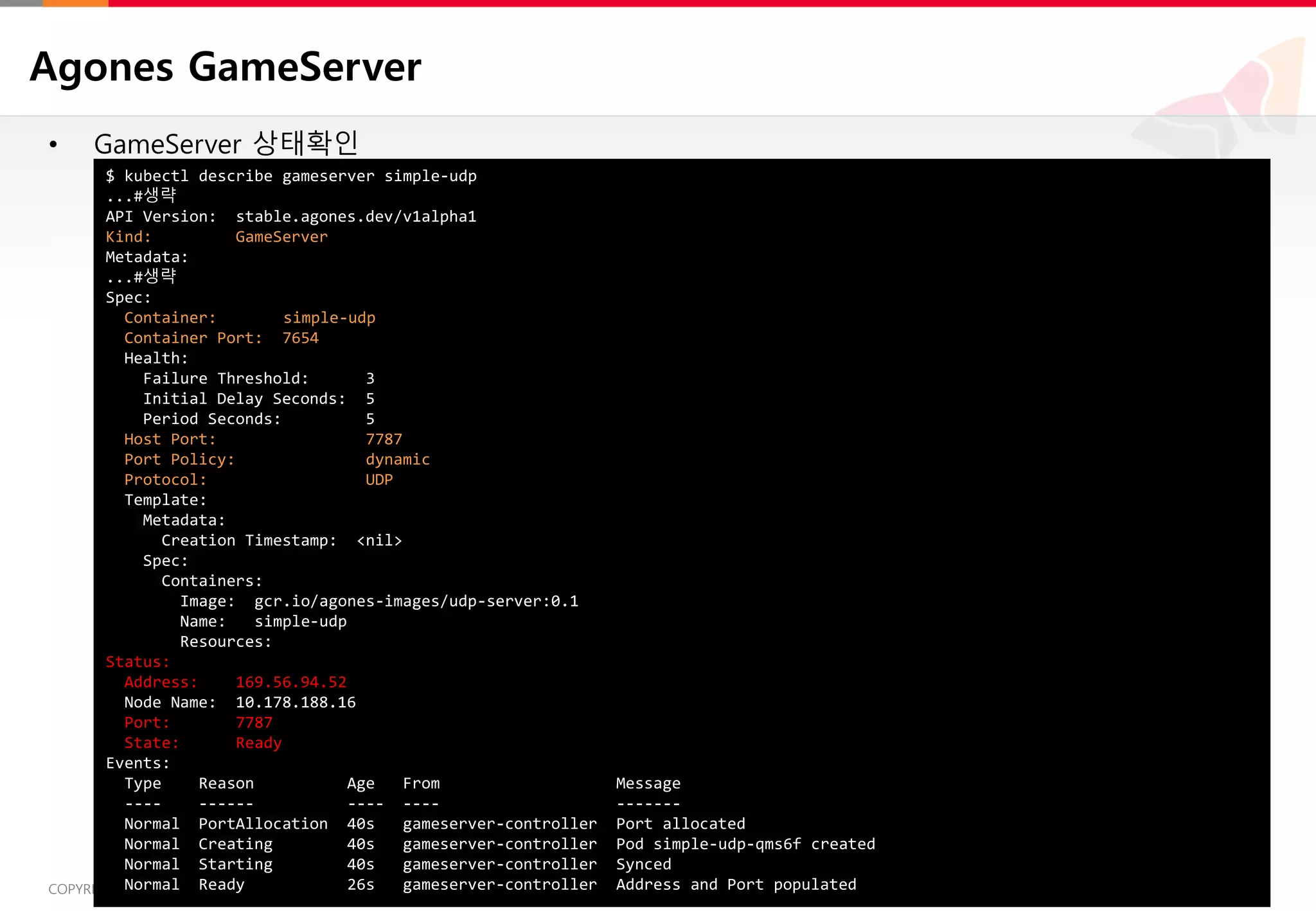 13COPYRIGHTⓒ2018 BY SK HOLDINGS C&C CO., LTD. ALL RIGHTS RESERVED 13COPYRIGHTⓒ2018 BY SK HOLDINGS C&C CO., LTD. ALL RIGHTS RESERVED
Agones GameServer
• GameServer 상태확인
$ kubectl describe gameserver simple-udp
...#생략
API Version: stable.agones.dev/v1alpha1
Kind: GameServer
Metadata:
...#생략
Spec:
Container: simple-udp
Container Port: 7654
Health:
Failure Threshold: 3
Initial Delay Seconds: 5
Period Seconds: 5
Host Port: 7787
Port Policy: dynamic
Protocol: UDP
Template:
Metadata:
Creation Timestamp: <nil>
Spec:
Containers:
Image: gcr.io/agones-images/udp-server:0.1
Name: simple-udp
Resources:
Status:
Address: 169.56.94.52
Node Name: 10.178.188.16
Port: 7787
State: Ready
Events:
Type Reason Age From Message
---- ------ ---- ---- -------
Normal PortAllocation 40s gameserver-controller Port allocated
Normal Creating 40s gameserver-controller Pod simple-udp-qms6f created
Normal Starting 40s gameserver-controller Synced
Normal Ready 26s gameserver-controller Address and Port populated
 