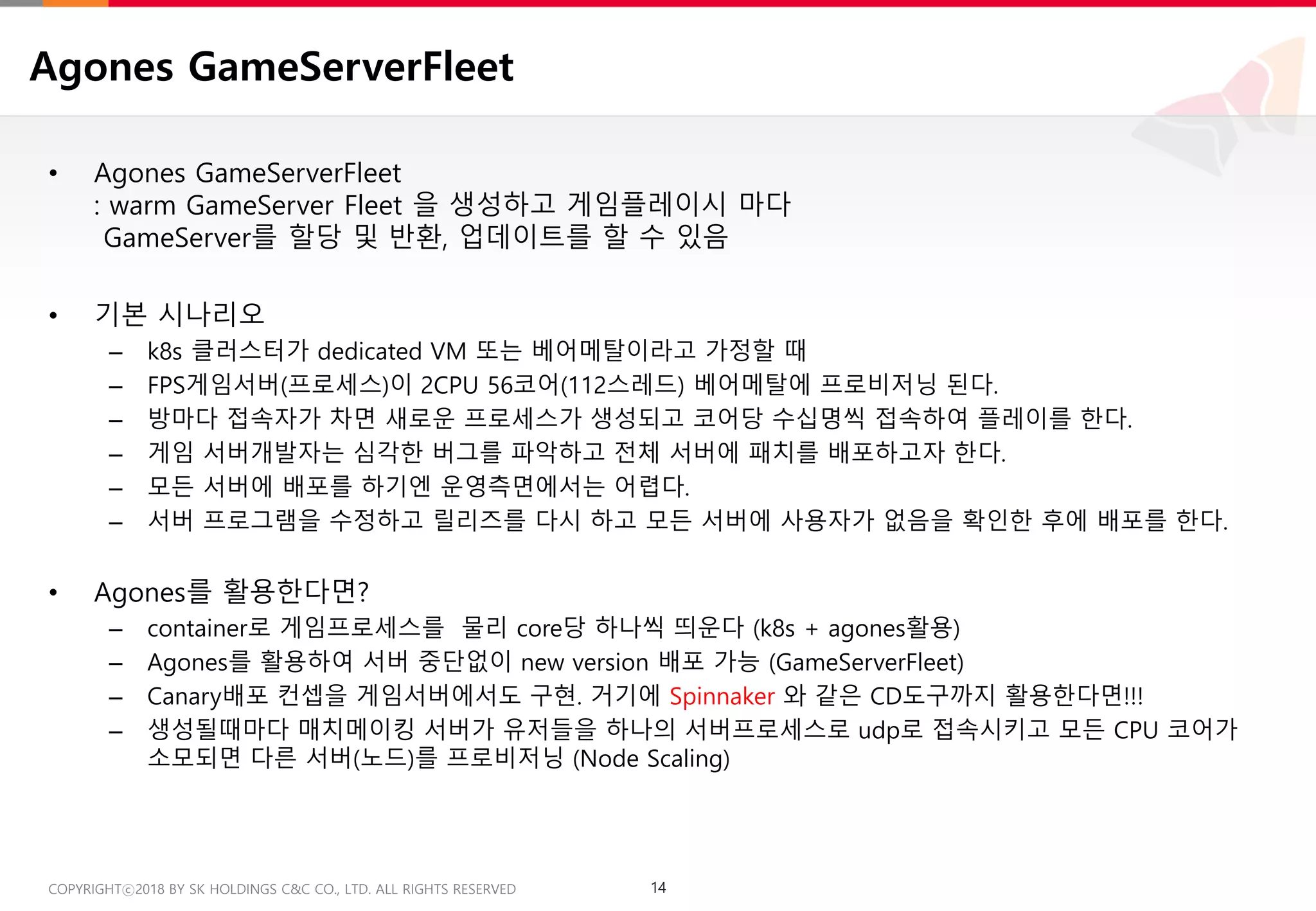 14COPYRIGHTⓒ2018 BY SK HOLDINGS C&C CO., LTD. ALL RIGHTS RESERVED 14COPYRIGHTⓒ2018 BY SK HOLDINGS C&C CO., LTD. ALL RIGHTS RESERVED
Agones GameServerFleet
• Agones GameServerFleet
: warm GameServer Fleet 을 생성하고 게임플레이시 마다
GameServer를 할당 및 반환, 업데이트를 할 수 있음
• 기본 시나리오
– k8s 클러스터가 dedicated VM 또는 베어메탈이라고 가정할 때
– FPS게임서버(프로세스)이 2CPU 56코어(112스레드) 베어메탈에 프로비저닝 된다.
– 방마다 접속자가 차면 새로운 프로세스가 생성되고 코어당 수십명씩 접속하여 플레이를 한다.
– 게임 서버개발자는 심각한 버그를 파악하고 전체 서버에 패치를 배포하고자 한다.
– 모든 서버에 배포를 하기엔 운영측면에서는 어렵다.
– 서버 프로그램을 수정하고 릴리즈를 다시 하고 모든 서버에 사용자가 없음을 확인한 후에 배포를 한다.
• Agones를 활용한다면?
– container로 게임프로세스를 물리 core당 하나씩 띄운다 (k8s + agones활용)
– Agones를 활용하여 서버 중단없이 new version 배포 가능 (GameServerFleet)
– Canary배포 컨셉을 게임서버에서도 구현. 거기에 Spinnaker 와 같은 CD도구까지 활용한다면!!!
– 생성될때마다 매치메이킹 서버가 유저들을 하나의 서버프로세스로 udp로 접속시키고 모든 CPU 코어가
소모되면 다른 서버(노드)를 프로비저닝 (Node Scaling)
 