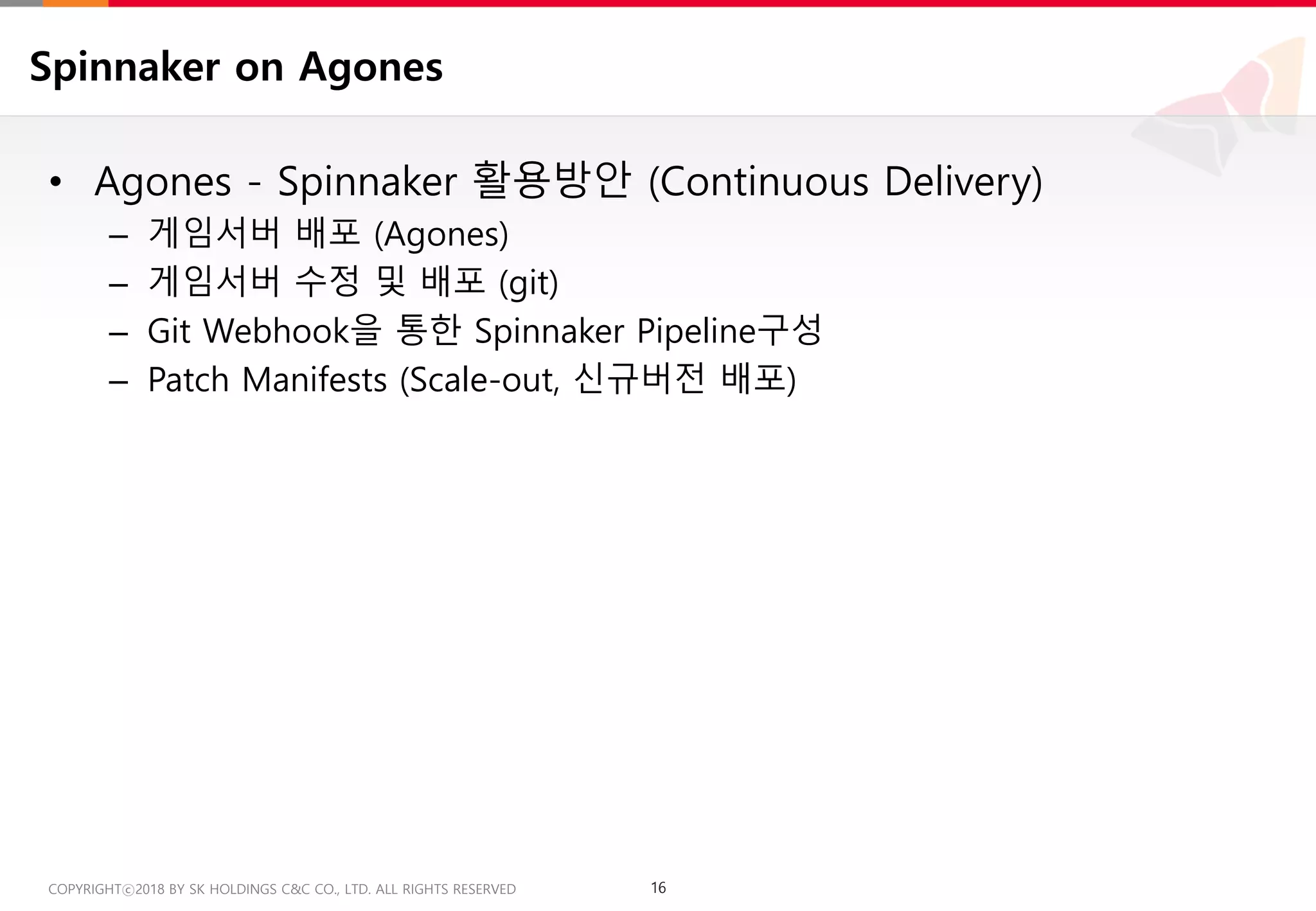 16COPYRIGHTⓒ2018 BY SK HOLDINGS C&C CO., LTD. ALL RIGHTS RESERVED 16COPYRIGHTⓒ2018 BY SK HOLDINGS C&C CO., LTD. ALL RIGHTS RESERVED
Spinnaker on Agones
• Agones - Spinnaker 활용방안 (Continuous Delivery)
– 게임서버 배포 (Agones)
– 게임서버 수정 및 배포 (git)
– Git Webhook을 통한 Spinnaker Pipeline구성
– Patch Manifests (Scale-out, 신규버전 배포)
 