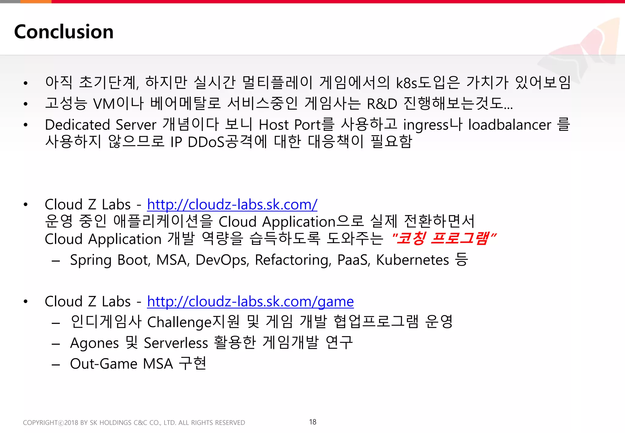 18COPYRIGHTⓒ2018 BY SK HOLDINGS C&C CO., LTD. ALL RIGHTS RESERVED 18COPYRIGHTⓒ2018 BY SK HOLDINGS C&C CO., LTD. ALL RIGHTS RESERVED
Conclusion
• 아직 초기단계, 하지만 실시간 멀티플레이 게임에서의 k8s도입은 가치가 있어보임
• 고성능 VM이나 베어메탈로 서비스중인 게임사는 R&D 진행해보는것도...
• Dedicated Server 개념이다 보니 Host Port를 사용하고 ingress나 loadbalancer 를
사용하지 않으므로 IP DDoS공격에 대한 대응책이 필요함
• Cloud Z Labs - http://cloudz-labs.sk.com/
운영 중인 애플리케이션을 Cloud Application으로 실제 전환하면서
Cloud Application 개발 역량을 습득하도록 도와주는 "코칭 프로그램”
– Spring Boot, MSA, DevOps, Refactoring, PaaS, Kubernetes 등
• Cloud Z Labs - http://cloudz-labs.sk.com/game
– 인디게임사 Challenge지원 및 게임 개발 협업프로그램 운영
– Agones 및 Serverless 활용한 게임개발 연구
– Out-Game MSA 구현
 