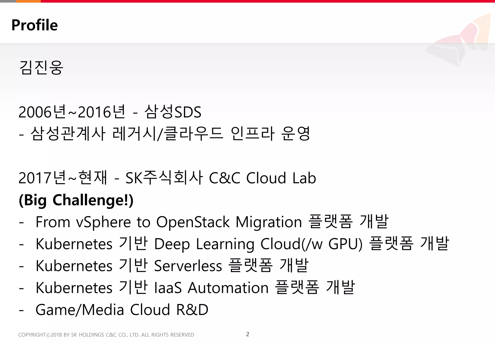2COPYRIGHTⓒ2018 BY SK HOLDINGS C&C CO., LTD. ALL RIGHTS RESERVED 2COPYRIGHTⓒ2018 BY SK HOLDINGS C&C CO., LTD. ALL RIGHTS RESERVED
Profile
김진웅
2006년~2016년 - 삼성SDS
- 삼성관계사 레거시/클라우드 인프라 운영
2017년~현재 - SK주식회사 C&C Cloud Lab
(Big Challenge!)
- From vSphere to OpenStack Migration 플랫폼 개발
- Kubernetes 기반 Deep Learning Cloud(/w GPU) 플랫폼 개발
- Kubernetes 기반 Serverless 플랫폼 개발
- Kubernetes 기반 IaaS Automation 플랫폼 개발
- Game/Media Cloud R&D
 