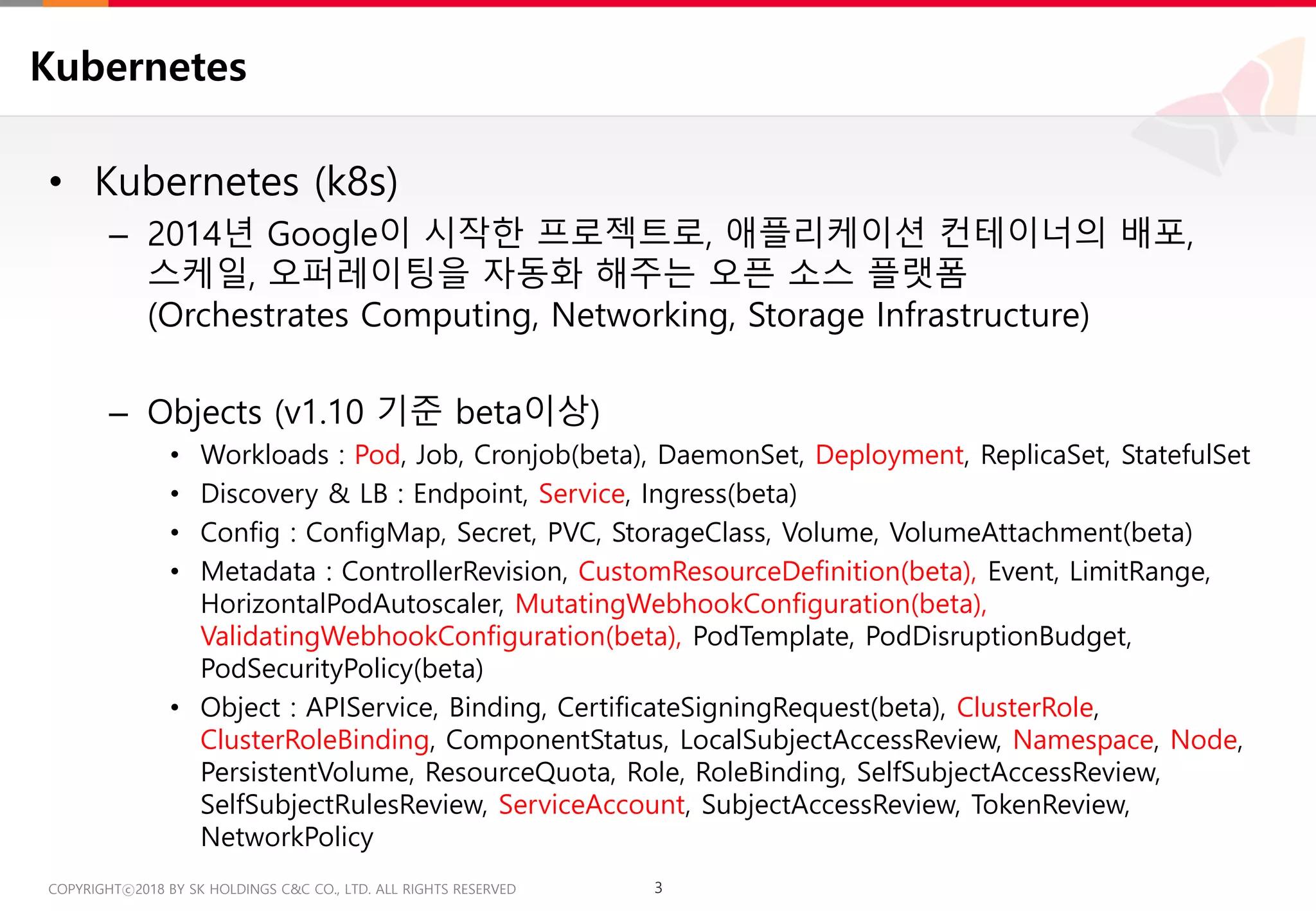 3COPYRIGHTⓒ2018 BY SK HOLDINGS C&C CO., LTD. ALL RIGHTS RESERVED 3COPYRIGHTⓒ2018 BY SK HOLDINGS C&C CO., LTD. ALL RIGHTS RESERVED
Kubernetes
• Kubernetes (k8s)
– 2014년 Google이 시작한 프로젝트로, 애플리케이션 컨테이너의 배포,
스케일, 오퍼레이팅을 자동화 해주는 오픈 소스 플랫폼
(Orchestrates Computing, Networking, Storage Infrastructure)
– Objects (v1.10 기준 beta이상)
• Workloads : Pod, Job, Cronjob(beta), DaemonSet, Deployment, ReplicaSet, StatefulSet
• Discovery & LB : Endpoint, Service, Ingress(beta)
• Config : ConfigMap, Secret, PVC, StorageClass, Volume, VolumeAttachment(beta)
• Metadata : ControllerRevision, CustomResourceDefinition(beta), Event, LimitRange,
HorizontalPodAutoscaler, MutatingWebhookConfiguration(beta),
ValidatingWebhookConfiguration(beta), PodTemplate, PodDisruptionBudget,
PodSecurityPolicy(beta)
• Object : APIService, Binding, CertificateSigningRequest(beta), ClusterRole,
ClusterRoleBinding, ComponentStatus, LocalSubjectAccessReview, Namespace, Node,
PersistentVolume, ResourceQuota, Role, RoleBinding, SelfSubjectAccessReview,
SelfSubjectRulesReview, ServiceAccount, SubjectAccessReview, TokenReview,
NetworkPolicy
 