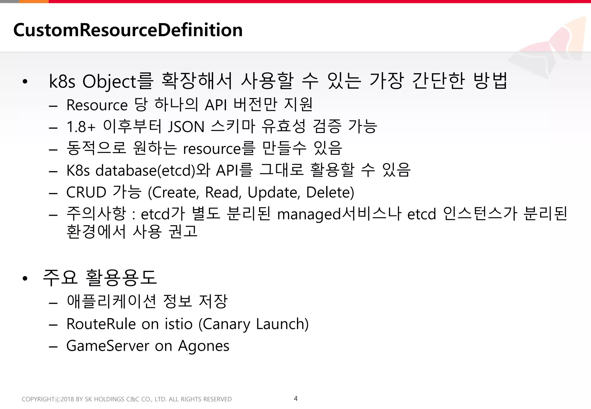 4COPYRIGHTⓒ2018 BY SK HOLDINGS C&C CO., LTD. ALL RIGHTS RESERVED 4COPYRIGHTⓒ2018 BY SK HOLDINGS C&C CO., LTD. ALL RIGHTS RESERVED
CustomResourceDefinition
• k8s Object를 확장해서 사용할 수 있는 가장 간단한 방법
– Resource 당 하나의 API 버전만 지원
– 1.8+ 이후부터 JSON 스키마 유효성 검증 가능
– 동적으로 원하는 resource를 만들수 있음
– K8s database(etcd)와 API를 그대로 활용할 수 있음
– CRUD 가능 (Create, Read, Update, Delete)
– 주의사항 : etcd가 별도 분리된 managed서비스나 etcd 인스턴스가 분리된
환경에서 사용 권고
• 주요 활용용도
– 애플리케이션 정보 저장
– RouteRule on istio (Canary Launch)
– GameServer on Agones
 