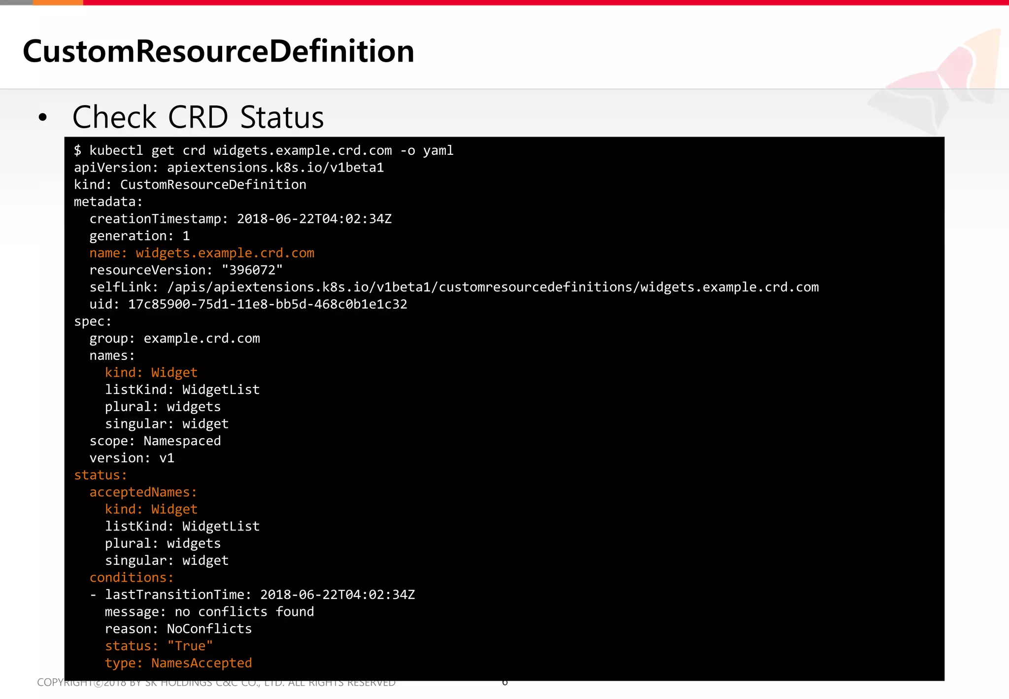6COPYRIGHTⓒ2018 BY SK HOLDINGS C&C CO., LTD. ALL RIGHTS RESERVED 6COPYRIGHTⓒ2018 BY SK HOLDINGS C&C CO., LTD. ALL RIGHTS RESERVED
CustomResourceDefinition
• Check CRD Status
$ kubectl get crd widgets.example.crd.com -o yaml
apiVersion: apiextensions.k8s.io/v1beta1
kind: CustomResourceDefinition
metadata:
creationTimestamp: 2018-06-22T04:02:34Z
generation: 1
name: widgets.example.crd.com
resourceVersion: "396072"
selfLink: /apis/apiextensions.k8s.io/v1beta1/customresourcedefinitions/widgets.example.crd.com
uid: 17c85900-75d1-11e8-bb5d-468c0b1e1c32
spec:
group: example.crd.com
names:
kind: Widget
listKind: WidgetList
plural: widgets
singular: widget
scope: Namespaced
version: v1
status:
acceptedNames:
kind: Widget
listKind: WidgetList
plural: widgets
singular: widget
conditions:
- lastTransitionTime: 2018-06-22T04:02:34Z
message: no conflicts found
reason: NoConflicts
status: "True"
type: NamesAccepted
 