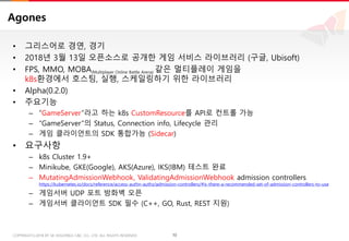 10COPYRIGHTⓒ2018 BY SK HOLDINGS C&C CO., LTD. ALL RIGHTS RESERVED 10COPYRIGHTⓒ2018 BY SK HOLDINGS C&C CO., LTD. ALL RIGHTS RESERVED
Agones
• 그리스어로 경연, 경기
• 2018년 3월 13일 오픈소스로 공개한 게임 서비스 라이브러리 (구글, Ubisoft)
• FPS, MMO, MOBA(Multiplayer Online Battle Arena) 같은 멀티플레이 게임을
k8s환경에서 호스팅, 실행, 스케일링하기 위한 라이브러리
• Alpha(0.2.0)
• 주요기능
– “GameServer”라고 하는 k8s CustomResource를 API로 컨트롤 가능
– “GameServer”의 Status, Connection info, Lifecycle 관리
– 게임 클라이언트의 SDK 통합가능 (Sidecar)
• 요구사항
– k8s Cluster 1.9+
– Minikube, GKE(Google), AKS(Azure), IKS(IBM) 테스트 완료
– MutatingAdmissionWebhook, ValidatingAdmissionWebhook admission controllers
https://kubernetes.io/docs/reference/access-authn-authz/admission-controllers/#is-there-a-recommended-set-of-admission-controllers-to-use
– 게임서버 UDP 포트 방화벽 오픈
– 게임서버 클라이언트 SDK 필수 (C++, GO, Rust, REST 지원)
 