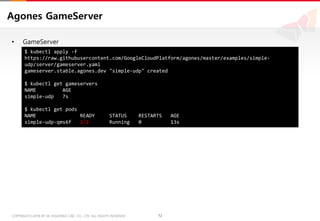 12COPYRIGHTⓒ2018 BY SK HOLDINGS C&C CO., LTD. ALL RIGHTS RESERVED 12COPYRIGHTⓒ2018 BY SK HOLDINGS C&C CO., LTD. ALL RIGHTS RESERVED
Agones GameServer
• GameServer
$ kubectl apply -f
https://raw.githubusercontent.com/GoogleCloudPlatform/agones/master/examples/simple-
udp/server/gameserver.yaml
gameserver.stable.agones.dev "simple-udp" created
$ kubectl get gameservers
NAME AGE
simple-udp 7s
$ kubectl get pods
NAME READY STATUS RESTARTS AGE
simple-udp-qms6f 2/2 Running 0 13s
 