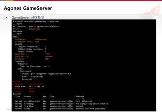 13COPYRIGHTⓒ2018 BY SK HOLDINGS C&C CO., LTD. ALL RIGHTS RESERVED 13COPYRIGHTⓒ2018 BY SK HOLDINGS C&C CO., LTD. ALL RIGHTS RESERVED
Agones GameServer
• GameServer 상태확인
$ kubectl describe gameserver simple-udp
...#생략
API Version: stable.agones.dev/v1alpha1
Kind: GameServer
Metadata:
...#생략
Spec:
Container: simple-udp
Container Port: 7654
Health:
Failure Threshold: 3
Initial Delay Seconds: 5
Period Seconds: 5
Host Port: 7787
Port Policy: dynamic
Protocol: UDP
Template:
Metadata:
Creation Timestamp: <nil>
Spec:
Containers:
Image: gcr.io/agones-images/udp-server:0.1
Name: simple-udp
Resources:
Status:
Address: 169.56.94.52
Node Name: 10.178.188.16
Port: 7787
State: Ready
Events:
Type Reason Age From Message
---- ------ ---- ---- -------
Normal PortAllocation 40s gameserver-controller Port allocated
Normal Creating 40s gameserver-controller Pod simple-udp-qms6f created
Normal Starting 40s gameserver-controller Synced
Normal Ready 26s gameserver-controller Address and Port populated
 
