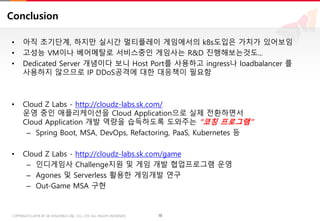 18COPYRIGHTⓒ2018 BY SK HOLDINGS C&C CO., LTD. ALL RIGHTS RESERVED 18COPYRIGHTⓒ2018 BY SK HOLDINGS C&C CO., LTD. ALL RIGHTS RESERVED
Conclusion
• 아직 초기단계, 하지만 실시간 멀티플레이 게임에서의 k8s도입은 가치가 있어보임
• 고성능 VM이나 베어메탈로 서비스중인 게임사는 R&D 진행해보는것도...
• Dedicated Server 개념이다 보니 Host Port를 사용하고 ingress나 loadbalancer 를
사용하지 않으므로 IP DDoS공격에 대한 대응책이 필요함
• Cloud Z Labs - http://cloudz-labs.sk.com/
운영 중인 애플리케이션을 Cloud Application으로 실제 전환하면서
Cloud Application 개발 역량을 습득하도록 도와주는 "코칭 프로그램”
– Spring Boot, MSA, DevOps, Refactoring, PaaS, Kubernetes 등
• Cloud Z Labs - http://cloudz-labs.sk.com/game
– 인디게임사 Challenge지원 및 게임 개발 협업프로그램 운영
– Agones 및 Serverless 활용한 게임개발 연구
– Out-Game MSA 구현
 