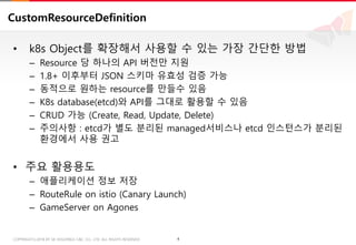 4COPYRIGHTⓒ2018 BY SK HOLDINGS C&C CO., LTD. ALL RIGHTS RESERVED 4COPYRIGHTⓒ2018 BY SK HOLDINGS C&C CO., LTD. ALL RIGHTS RESERVED
CustomResourceDefinition
• k8s Object를 확장해서 사용할 수 있는 가장 간단한 방법
– Resource 당 하나의 API 버전만 지원
– 1.8+ 이후부터 JSON 스키마 유효성 검증 가능
– 동적으로 원하는 resource를 만들수 있음
– K8s database(etcd)와 API를 그대로 활용할 수 있음
– CRUD 가능 (Create, Read, Update, Delete)
– 주의사항 : etcd가 별도 분리된 managed서비스나 etcd 인스턴스가 분리된
환경에서 사용 권고
• 주요 활용용도
– 애플리케이션 정보 저장
– RouteRule on istio (Canary Launch)
– GameServer on Agones
 