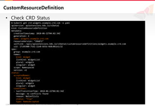 6COPYRIGHTⓒ2018 BY SK HOLDINGS C&C CO., LTD. ALL RIGHTS RESERVED 6COPYRIGHTⓒ2018 BY SK HOLDINGS C&C CO., LTD. ALL RIGHTS RESERVED
CustomResourceDefinition
• Check CRD Status
$ kubectl get crd widgets.example.crd.com -o yaml
apiVersion: apiextensions.k8s.io/v1beta1
kind: CustomResourceDefinition
metadata:
creationTimestamp: 2018-06-22T04:02:34Z
generation: 1
name: widgets.example.crd.com
resourceVersion: "396072"
selfLink: /apis/apiextensions.k8s.io/v1beta1/customresourcedefinitions/widgets.example.crd.com
uid: 17c85900-75d1-11e8-bb5d-468c0b1e1c32
spec:
group: example.crd.com
names:
kind: Widget
listKind: WidgetList
plural: widgets
singular: widget
scope: Namespaced
version: v1
status:
acceptedNames:
kind: Widget
listKind: WidgetList
plural: widgets
singular: widget
conditions:
- lastTransitionTime: 2018-06-22T04:02:34Z
message: no conflicts found
reason: NoConflicts
status: "True"
type: NamesAccepted
 