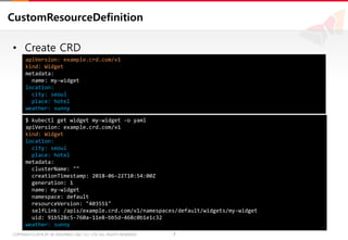 7COPYRIGHTⓒ2018 BY SK HOLDINGS C&C CO., LTD. ALL RIGHTS RESERVED 7COPYRIGHTⓒ2018 BY SK HOLDINGS C&C CO., LTD. ALL RIGHTS RESERVED
CustomResourceDefinition
• Create CRD
apiVersion: example.crd.com/v1
kind: Widget
metadata:
name: my-widget
location:
city: seoul
place: hotel
weather: sunny
$ kubectl get widget my-widget -o yaml
apiVersion: example.crd.com/v1
kind: Widget
location:
city: seoul
place: hotel
metadata:
clusterName: ""
creationTimestamp: 2018-06-22T10:54:00Z
generation: 1
name: my-widget
namespace: default
resourceVersion: "403551"
selfLink: /apis/example.crd.com/v1/namespaces/default/widgets/my-widget
uid: 91b528c5-760a-11e8-bb5d-468c0b1e1c32
weather: sunny
 