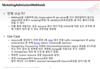 9COPYRIGHTⓒ2018 BY SK HOLDINGS C&C CO., LTD. ALL RIGHTS RESERVED 9COPYRIGHTⓒ2018 BY SK HOLDINGS C&C CO., LTD. ALL RIGHTS RESERVED
MutatingAdmissionWebhook
• 언제 쓰는가?
– Webhook을 사용하여 k8s cluster-admin이 api-server를 다시 컴파일하지 않고도
object생성 요청시 mutating(변경) 및 validation(유효성검증) 을 하는 플러그인을
만들 수 있다
– 이를 통해 개발자는 모든 resource 에서 여러 작업 (CRUD)에 대한 승인 로직에 대
해 사용자 정의 할 수 있는 유연성을 제공함
• Use-Case
– resource를 생성하기 전에 변경 (예, Istio 에서 처럼 traffic management 와 policy
enforcement 을 위해 Envoy sidecar container를 injection)
– StorageClass Provisioning 자동화 (PersistentVolumeClaim object 생성을 모니터링
하고 미리 정의 된 정책에 따라 객체에 storage를 자동으로 추가. 사용자
는 StorageClass 생성 에 신경 쓸 필요가 없음)
– 복잡한 custom resource 검증 (Agones와 같은)
– 특정 namespace에서 Resource생성 제한 :
멀티 테넌트 시스템에서 reserved namespace에 resource생성을 금지시킬 때
 