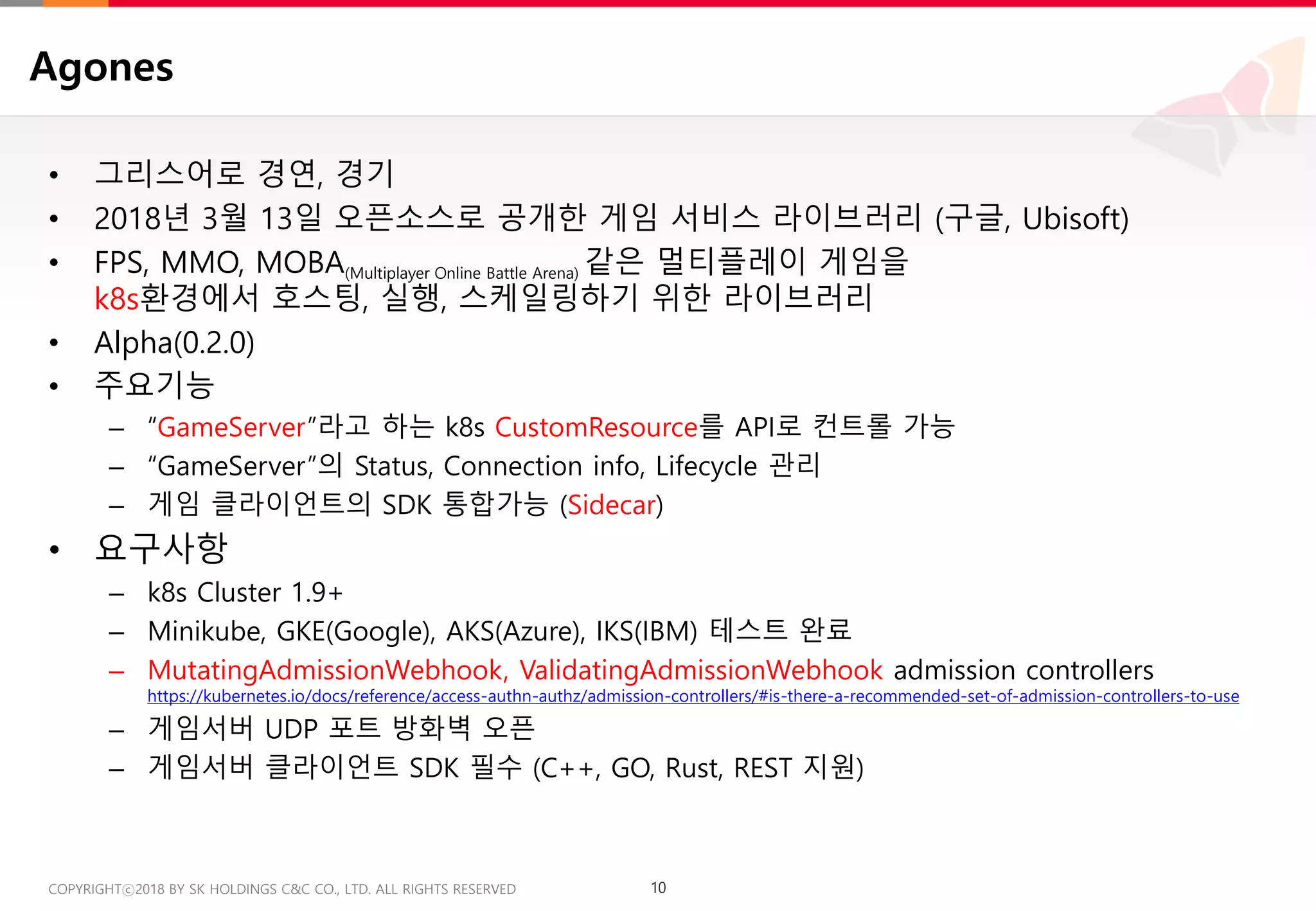 10COPYRIGHTⓒ2018 BY SK HOLDINGS C&C CO., LTD. ALL RIGHTS RESERVED 10COPYRIGHTⓒ2018 BY SK HOLDINGS C&C CO., LTD. ALL RIGHTS RESERVED
Agones
• 그리스어로 경연, 경기
• 2018년 3월 13일 오픈소스로 공개한 게임 서비스 라이브러리 (구글, Ubisoft)
• FPS, MMO, MOBA(Multiplayer Online Battle Arena) 같은 멀티플레이 게임을
k8s환경에서 호스팅, 실행, 스케일링하기 위한 라이브러리
• Alpha(0.2.0)
• 주요기능
– “GameServer”라고 하는 k8s CustomResource를 API로 컨트롤 가능
– “GameServer”의 Status, Connection info, Lifecycle 관리
– 게임 클라이언트의 SDK 통합가능 (Sidecar)
• 요구사항
– k8s Cluster 1.9+
– Minikube, GKE(Google), AKS(Azure), IKS(IBM) 테스트 완료
– MutatingAdmissionWebhook, ValidatingAdmissionWebhook admission controllers
https://kubernetes.io/docs/reference/access-authn-authz/admission-controllers/#is-there-a-recommended-set-of-admission-controllers-to-use
– 게임서버 UDP 포트 방화벽 오픈
– 게임서버 클라이언트 SDK 필수 (C++, GO, Rust, REST 지원)
 