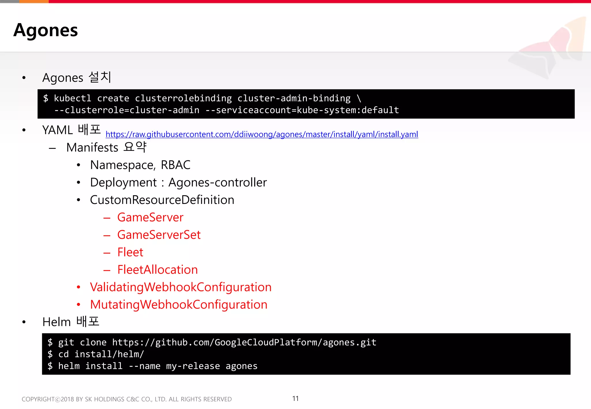 11COPYRIGHTⓒ2018 BY SK HOLDINGS C&C CO., LTD. ALL RIGHTS RESERVED 11COPYRIGHTⓒ2018 BY SK HOLDINGS C&C CO., LTD. ALL RIGHTS RESERVED
Agones
• Agones 설치
• YAML 배포 https://raw.githubusercontent.com/ddiiwoong/agones/master/install/yaml/install.yaml
– Manifests 요약
• Namespace, RBAC
• Deployment : Agones-controller
• CustomResourceDefinition
– GameServer
– GameServerSet
– Fleet
– FleetAllocation
• ValidatingWebhookConfiguration
• MutatingWebhookConfiguration
• Helm 배포
$ kubectl create clusterrolebinding cluster-admin-binding 
--clusterrole=cluster-admin --serviceaccount=kube-system:default
$ git clone https://github.com/GoogleCloudPlatform/agones.git
$ cd install/helm/
$ helm install --name my-release agones
 