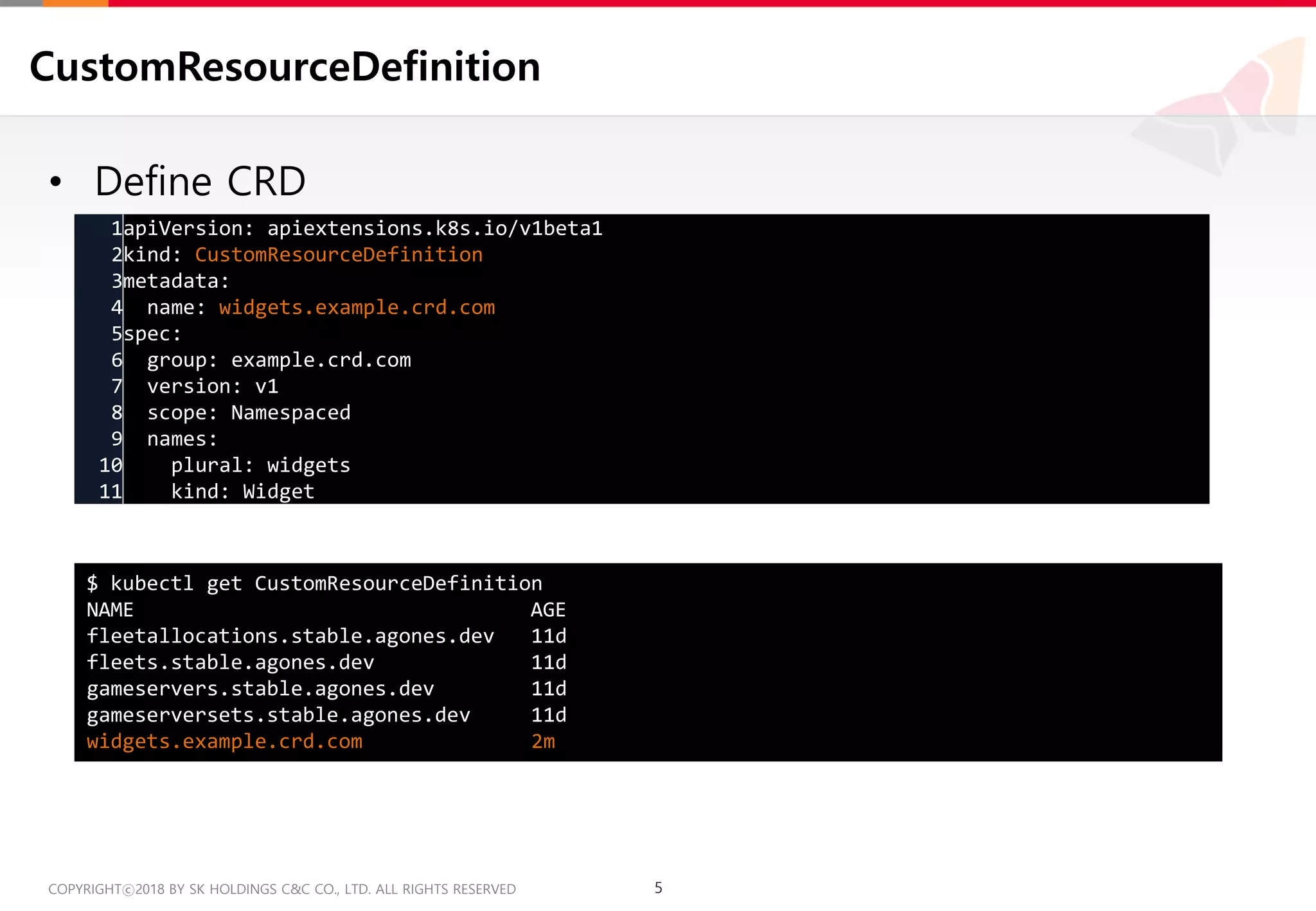 5COPYRIGHTⓒ2018 BY SK HOLDINGS C&C CO., LTD. ALL RIGHTS RESERVED 5COPYRIGHTⓒ2018 BY SK HOLDINGS C&C CO., LTD. ALL RIGHTS RESERVED
CustomResourceDefinition
• Define CRD
1
2
3
4
5
6
7
8
9
10
11
apiVersion: apiextensions.k8s.io/v1beta1
kind: CustomResourceDefinition
metadata:
name: widgets.example.crd.com
spec:
group: example.crd.com
version: v1
scope: Namespaced
names:
plural: widgets
kind: Widget
$ kubectl get CustomResourceDefinition
NAME AGE
fleetallocations.stable.agones.dev 11d
fleets.stable.agones.dev 11d
gameservers.stable.agones.dev 11d
gameserversets.stable.agones.dev 11d
widgets.example.crd.com 2m
 