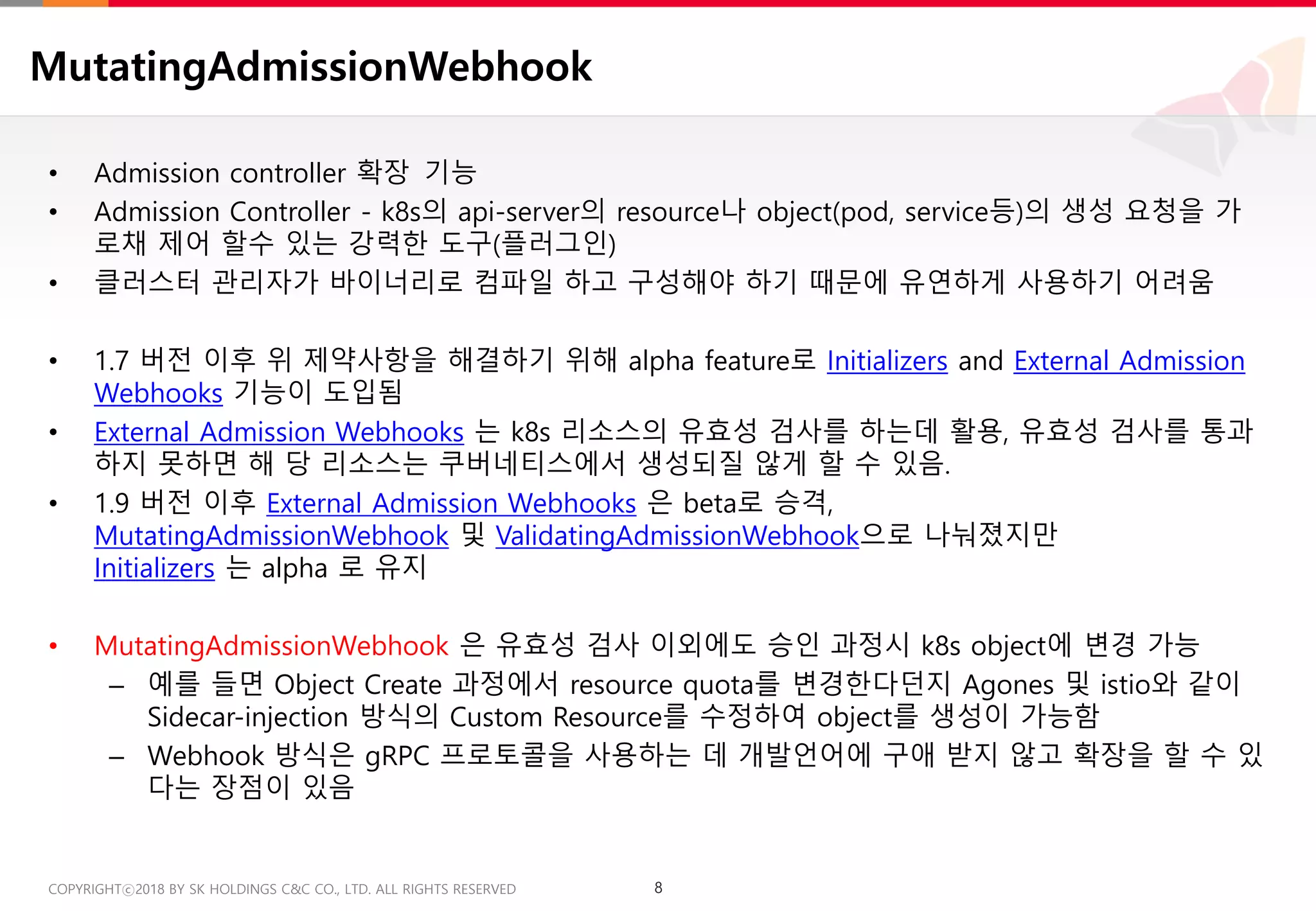 8COPYRIGHTⓒ2018 BY SK HOLDINGS C&C CO., LTD. ALL RIGHTS RESERVED 8COPYRIGHTⓒ2018 BY SK HOLDINGS C&C CO., LTD. ALL RIGHTS RESERVED
MutatingAdmissionWebhook
• Admission controller 확장 기능
• Admission Controller - k8s의 api-server의 resource나 object(pod, service등)의 생성 요청을 가
로채 제어 할수 있는 강력한 도구(플러그인)
• 클러스터 관리자가 바이너리로 컴파일 하고 구성해야 하기 때문에 유연하게 사용하기 어려움
• 1.7 버전 이후 위 제약사항을 해결하기 위해 alpha feature로 Initializers and External Admission
Webhooks 기능이 도입됨
• External Admission Webhooks 는 k8s 리소스의 유효성 검사를 하는데 활용, 유효성 검사를 통과
하지 못하면 해 당 리소스는 쿠버네티스에서 생성되질 않게 할 수 있음.
• 1.9 버전 이후 External Admission Webhooks 은 beta로 승격,
MutatingAdmissionWebhook 및 ValidatingAdmissionWebhook으로 나눠졌지만
Initializers 는 alpha 로 유지
• MutatingAdmissionWebhook 은 유효성 검사 이외에도 승인 과정시 k8s object에 변경 가능
– 예를 들면 Object Create 과정에서 resource quota를 변경한다던지 Agones 및 istio와 같이
Sidecar-injection 방식의 Custom Resource를 수정하여 object를 생성이 가능함
– Webhook 방식은 gRPC 프로토콜을 사용하는 데 개발언어에 구애 받지 않고 확장을 할 수 있
다는 장점이 있음
 